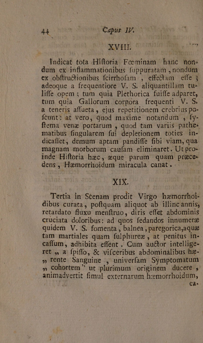 b xy membin diae. stem Indicat tota Hiftoria Foeminam hane mone dum ex inflammatioaibus fuppuratam , nondum ex obftru&amp;ionibus fcirrhofam , effe&amp;dam effe j adeoque a frequentiore V. S. aliquantillam tu liffe opem ; tum quia Plethorica fuiffe adparet, tum quia Gallorum corpora frequenti V. S. a teneris affueta, ejus repetitionem crebrius po- Ícunt: at vero, quod maxime notandum , Íy- ftema vene portarum , quod tam variis pathe» matibus fingularem fui depletionem toties in- dicaflet, demum aptam pandiffe fibi viam, qua magnam morborum caufam eliminaret. Ut pro» inde Hiftoria hzc, eque parum quam prgce« dens, Hamorrhoidum miracula canat. Xx o5 m Tertia in Séenam prodit Virgo hzmorrhoi- dibus curata, poftquam aliquot ab illinc annis; retardato fluxu menftruo, diris effet abdominis cruciata doloribus: ad quos fedandos innumerz quidem V. S. fomenta , balnea , paregoricajaqua tam martiales quam fulphuree , at penitus in- caffum, adhibita effent . Cum au&amp;tor intellige- ret 4, a fpiffo, &amp; vifceribus abdominalibus hz- . Tente Sanguine , univerfam Symptomatum » cohortem ^ ut plürimum originem ducete , animadvertit fimul externarum hemorrhoidum, j €à-