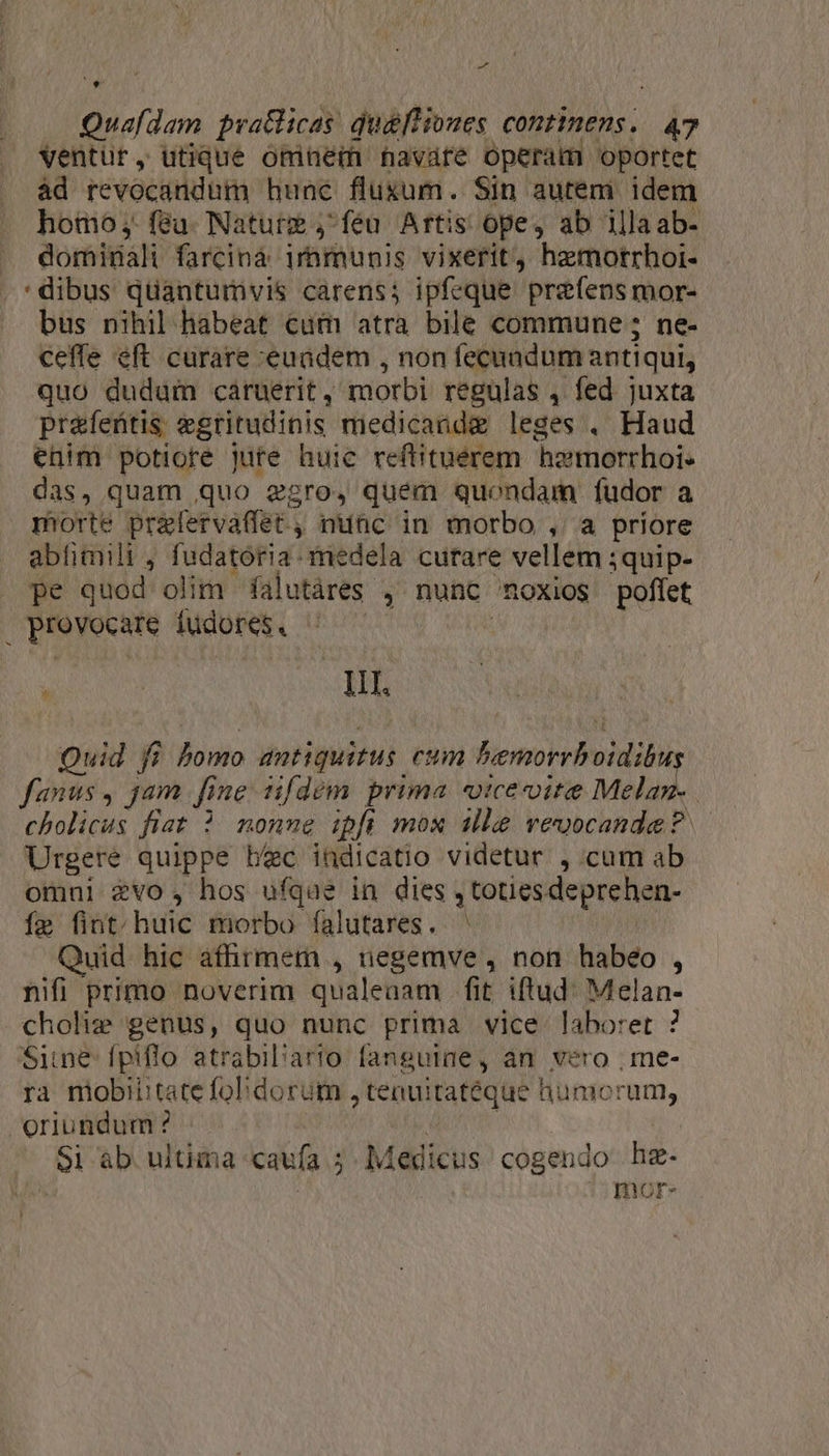 ventur, utique omnem navare operam oportet àd revocandum hunc flusum. Sin autem idem homo ;,. feu. Natur j^ feu Artis ope, ab illaab- dominali farcinà. immunis vixerit hamorrhoi- :dibus quantumvis carens; ipfeque prefensmor- bus nihil habeat cum atra bile commune ; ne- ceffe eft curare euadem , non fecauadum antiqui, quo dudum caruerit, morbi regulas , fed juxta prafeütis egritudinis medicandg leges . Haud enim potiore jute huic reftituerem hzmorrhoi- das, quam quo gro, quem quondam fudor a morte prefervaffet , nunc in morbo , a priore abftimili , fudatoória. medela curare vellem 3quip- pe quod olim falutáres , nunc noxios poffet provocare fudores. | | T I1. Quid fi bomo antiquitus cum bemorrboidibus fanus, jam fine sifdem prima «tce ite Melan- cholicus fiat ? nonue ipfi mox ille vevocande? | Urgere quippe bec indicatio videtur ,.cum ab omni evo, hos ufque in dies , totiesdeprehen- Íe fint. huic morbo falutares. ' Quid hic afhrmem , negemve , non habeo , nifi primo noverim qualeaam fit iftud: Melan- choliz; genus, quo nunc prima vice laboret ? Sine fpiflo atrabil'ario fangutae, an. vero , me- ra mobiiitate fo dorüm ,tenuitatéque humorum, oriundum? - ' ! | Si «b ultima caufa 5. Medicus cogendo hz- | d Inor-