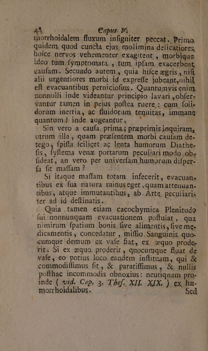 morrhoidalem fluxum infigniter peccat. Primo . quidem, quod cuncta ejus. molimina delicatiores, hoíce. nervos vehementer exagiteat; , morbique ideo tum fymptomata, , tum, ipfam. exacerbent caufam. Secundo autem,, quia hifce gris , nifi, ali urgentiores morbi 1d expreffe jJubeant,nihil eft evacuantibus. perniciofius. Quantumvis enim. nonnul inde videantur principio lavari ,obfer- vantur tamen in pejus poftea ruere; cum foli» dorum inertia, ac fluidorum. tenuitas, immang- quantum. inde augeantur, ^ Sin vero a caufa. prima; praeprimis inquiram, utrum 1lla , quam przfíentem morbi caufam de- tego4 fpifía fcilicet ac lenta humorum Diathe- fis, [yftema venz. portarum peculiari modo . ob, fideat, an vero. per univeríam humorum difper- fa fit maffam ? id Si itaque maffam totam. infecerit, evacuane tibus ex fua natura rainuseget , quamattenuan- tibus, atque immutantiaus, ab. Arte peculiaris ter ad id deftinatis. HE ! Quia tamen etiam cacochymica Plenitudo ful nonnunquam evacuationem. poftulat, qua nimirum fpatium bonis. five alimentis, five me-- dicamentis , concedatur , miffio. Sanguinis. quo- cumque demum ex vaíe fiat, ex, wquo prode- rit. Si ex equo. proderit , quocumque fluat de vafe, eo potius loco eandem inflituam, qui &amp; commodiffimus fit, &amp; paratiffimus , &amp;. nullis poflhac incommodis obnoxius: neutiqnam pro- inde ( vid. Cep, 3. Thef. XII. XIX. ). ex, hz- morrhoidalibus. Scd