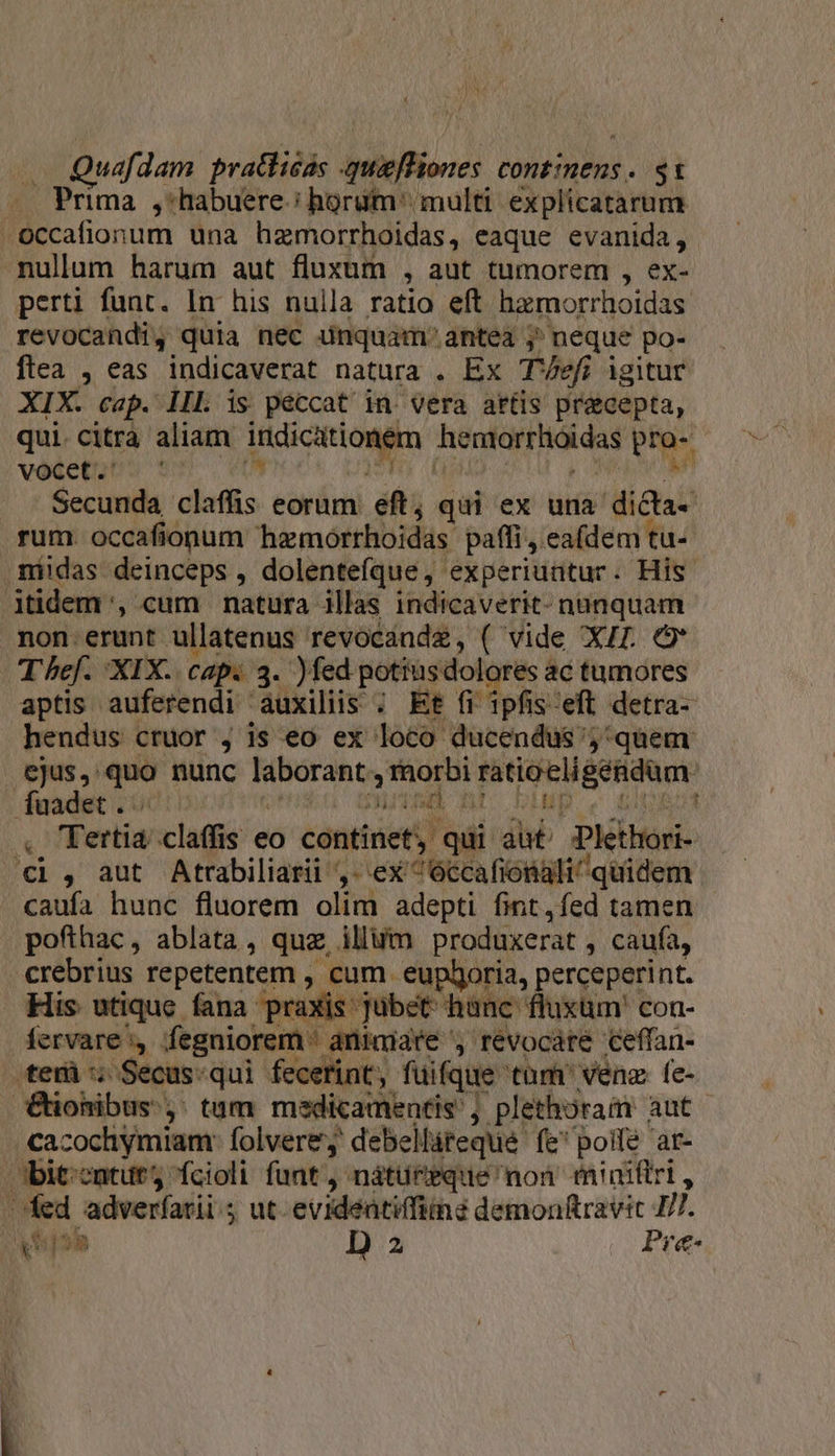 — Prima ,:habuere.: horum. multi. explicatarum occafionum una hagmorrhoidas, eaque evanida, nullum harum aut fluxum , aut tumorem , ex- perti funt. In his nulla ratio eft hamorrhoidas revocandi, quia nec unquam. antea ; ' neque po- ftea , eas indicaverat natura . Ex Thef igitur XIX. cap. IIl is peccat in Vera attis precepta, qui. citra aliam OR ONM ondturadioas s vocet.' | Secunda claffis eorum eft; qui ex una dicta- rum occafionum hemorrhoidas paffi, ea(dem tu- non erunt ullatenus revocande, ( vide XJ. C Thef. XIX. Cap. 3. )fed potiusdolores ac tumores aptis auferendi auxiliis ; Et fi ipfis 'eft detra- hendus cruor , js eo ex: loco ducendus ;'quem ali^ quidem caufa hunc fluorem olim adepti fint, fed tamen pofthac, ablata, quz illum produxerat , caufa, crebrius. repetentem , cum. eupboria, perceperint. fervare, fegniorem ' animiare , revocare ceffan- Tint, füifque tüm' venz fe- cacochymiam: folvere; debellireque. fe polfé ar- ese D a Pre-