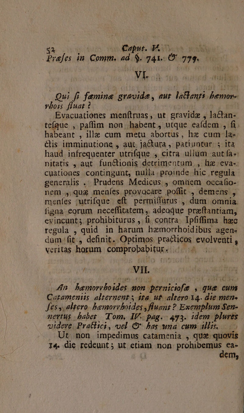 o Caput. AA. P n^ Qui fi fandime gravide, aut laBangi osa vbois fluat ? Evacuationes menílruas, ut gravidz , actan- teíque , paffim non. habent, utque eaídem , fi. habeant , ille cum metu abortus, hz cum la- &amp;is imminutione , aut, JaCtura , patiuntur. 5 ita haud infrequenter utrifque 4 citra ullüm aut fa nitatis , aut funéctionis detrimentum , hz eva-. cuatioaes contingunt, nulla.proinde hic regula generalis .. Prudens Medicus , omüem occafio- nem , que meníes provacare poflit , demens , meníes ;utrifque eft permiífurus , dum omnia. figna eorum neceffitatem ,. adeoque preftantiam, evincunt 5. prohibiturus , fi. contra. Ipfiffima hzc regula , quid 1n harum hzmorrhoidibus agen- dum (it, definit. Optimos practicos pnm veritas horum comprobabitur e n , vin | An. baemorrbo Wb. non. Msnicap ie que cuns Catamenits alternent y ta. ut altero 34. die men fes y, altero. bemorrboides, fluant : ? Exemplum Sen- nertus babet. Tom, IV. pag. - 473. idem plures | videre. Pratlici , uel v hag wna cum allis. Ut non impedimus catamenia , qus. quovis I4. die redeunt ; ut etiam non. prn ea- iem,