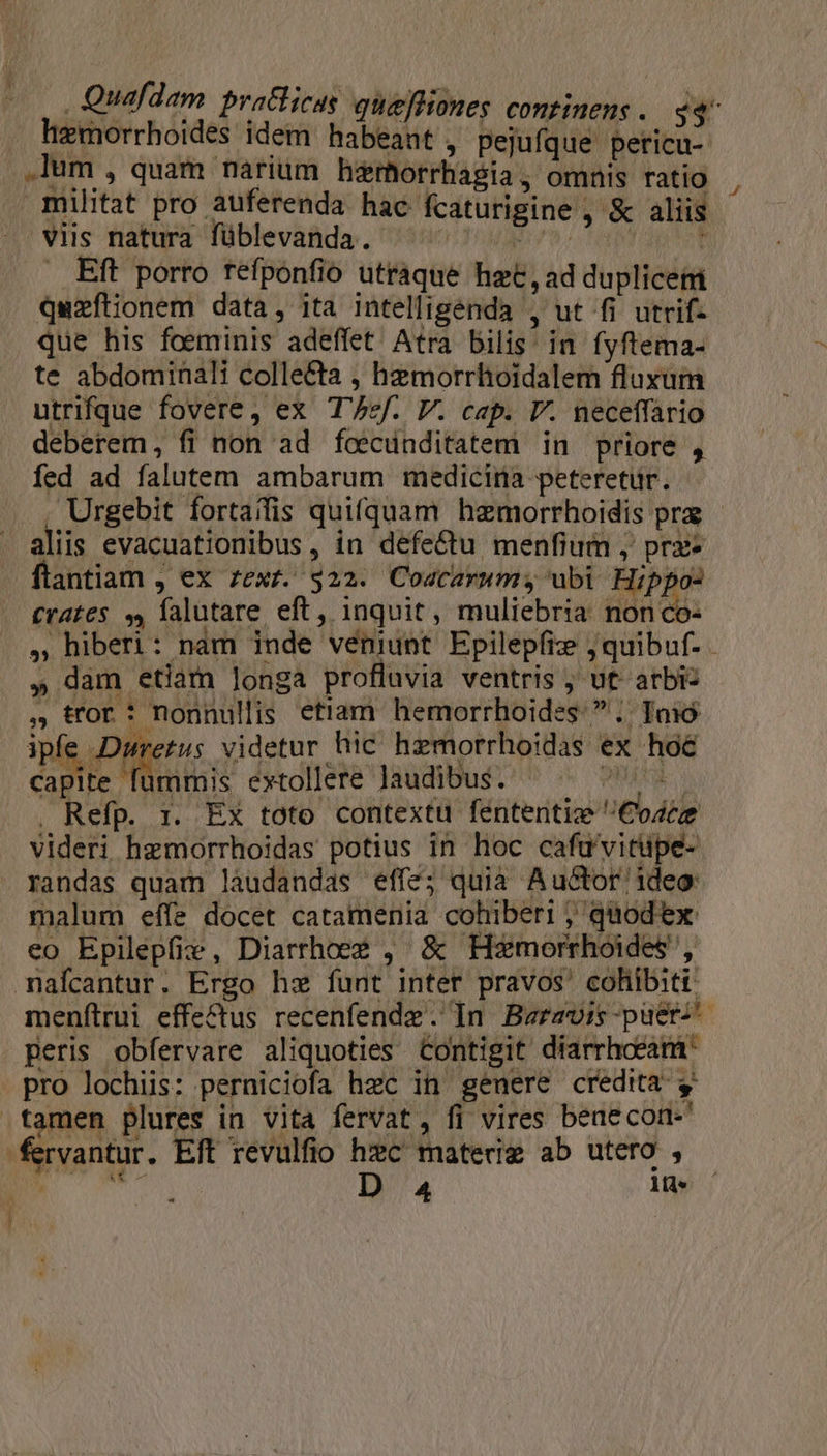 hemorrhoides Idem habeant, pejufque peticu- .lum , quam narium hzmorrhagia, omnis ratio X militat pro auferenda hac fcaturigine , &amp; aliis . viis natura füblevanda. EAM! 8» ton : . Eft porro refponfio utraque het, ad duplicem quzftionem data, ita intelligenda , ut fi utrif- que his foeminis adeffet Atra bilis in fyftema- te abdominali colle&amp;ta , hemorrhoidalem fluxum utrifque fovere, ex Tf. V. cap. I. neceffario deberem, fi non ad fcecünditatem in priore , fed ad falutem ambarum medicina peteretur. , Urgebit fortaifis quifquam hamorrhoidis pra - aliis evacuationibus, in defe&amp;tu menfium , prx- flantiam , ex zexr. $22. Coacarumy ubi Hippo: Cra£es 3, falutare eft, inquit, muliebria nonco- » hiberi: nam inde veniunt Epilepfiz j; quibuf. - » dam etiam longa profluvia ventris ; ut- arbi: , tror : nonnullis etiam hemorrhoides  .. Toió ipfe Duretus videtur hic hzmorrhoidas ex hoé capite fummis extollere laudibus. LATA . Refp. r. Ex toto contextu féntentiz Cose videri hzmorrhoidas potius in hoc cafu'vitupe- randas quam láudandas effe; quia Auctor ideo: malum effe docet catamenia cohiberi ; quod ex eo Epilepfie, Diarrhoee , &amp; Hezmorrhoides, maícantur. Ergo hw funt inter pravos' cohibiti: menftrui effectus recenfendz. In Beravis-puer^ peris obfervare aliquoties Contigit diarrhoeam- pro lochiis: perniciofa hec in genere credita y .tamen plures in vita fervat, fi vires benecon-' fervantur. Eft revulfio Ex) materig ab utero ,