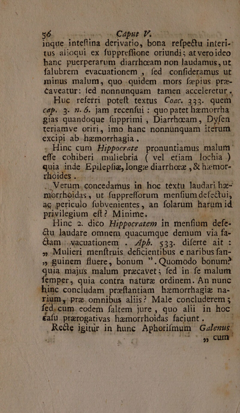 $6 os o Caput P. | ! inque inteftina derivatio, e reloiu interi- tus alioqui ex fuppteffione oriundi; at veroideo hanc puerperarum diarrhoeam non laudamus, ut falubrem evacuationem , íed confi deramus ut minus malum, quo . quidem mors fzepius. prze- Caveatur: led nonnunquam tamen acceleretur , Huc referri poteft textus Cozc. 333. quem cap. 3. n.Ó. jam recenfui : quo patet hemorrha gias quandoque fupprimi , Diarrhocam , Dyfíen teriamve oriri, imo hanc nonnünquam iterum excipi ab hzmorrhagia . | Hinc cum Hippocrate pronuntiamus malum eiie s colubsri muliehéud ( vel etiam lochia ) quia inde Epilepfie, longz diarrhoez , &amp; hemor- rhoides .. : Verum. .concedamus i in hoc textu laudari hz- niorrhoidas , ut fupprefforum menfium defectui, ac periculo fubvenientes, an folarum harüm id privilegium eft? Minime. Hinc 2. dico Hippocratem in menfium defe- Gu laudare omnem quacumque demum via fa- Gam .vacuationem . pA. $33. diferte ait : » Mulieri menftruis deficientibus e naribus fan- » guinem fluere, bonum . Quomodo bonum? quia majus malum przcavet; fed in fe malum femper, quia contra nátutz ordinem. An nunc hinc concludam preftantiam hemorrhagie na- rium, pra. omnibus alus? Male concluderem ; fed. cum. eodem faltem jure, quo alii in hoc. &amp;afu prerogativas haemorrhoidas faciunt. Recte igitur in hune Aphorifmum Galenus. 9€