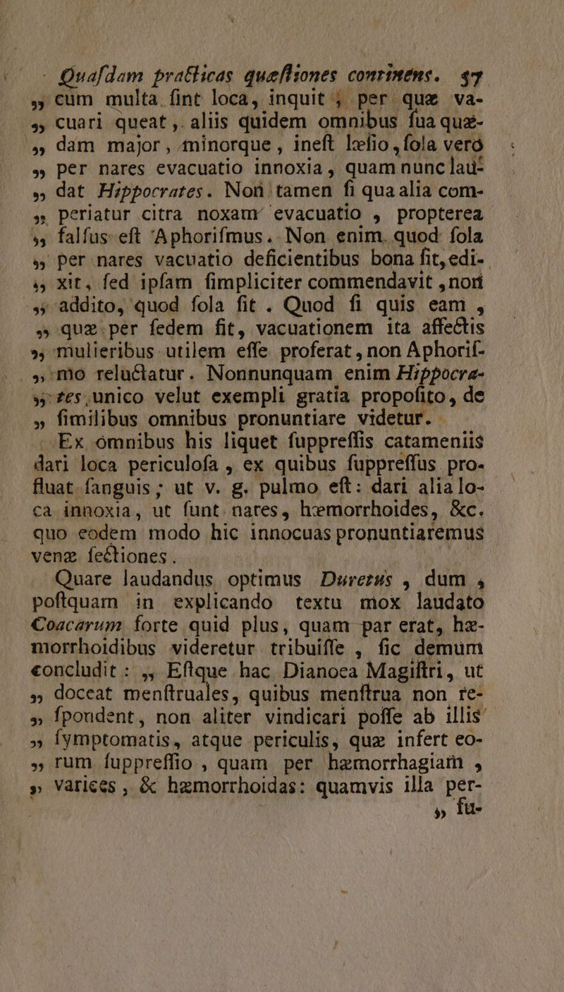 , cum multa fint loca, inquit ; per quz va- ,, cuari queat, aliis quidem omnibus fua quz- » per nares evacuatio innoxia, quam nunc lau- » dat Hippocrates. Non tamen fi quaalia com- » Periatur citra noxaumr evacuatio , propterea », falfus-eft 'Aphorifmus. Non enim. quod fola s per nares vacuatio deficientibus bona fit,edi- , Xit, fed ipfam fimpliciter commendavit ,nori » que per fedem fit, vacuationem 1taà affectis » mulieribus. utilem effe proferat , non Aphorif- » £es,unico velut exempli gratia propofito, de » fimilibus omnibus pronuntiare videtur. | Ex omnibus his liquet fuppreffis catameniis dari loca periculofa , ex quibus fuppreffus. pro- fluat fanguis; ut v. g. pulmo eft: dari alia Io- ca innoxia, ut funt. nares, hxmorrhoides, &amp;c. quo eodem modo hic innocuas pronuntiaremus venz fectiones . [ Quare laudandus optimus | Durerss ,, dum , pofiquam in explicando textu mox laudato Coacarum. forte quid plus, quam par erat, hz- morrhoidibus videretur tribuiffe , fic demum «oncludit : ,, Eflque hac. Dianoea Magiftri, ut » doceat menftruales, quibus menftrua non re- » fpondent, non aliter vindicari poífe ab illis » Íymptomatis, atque periculis, quz infert eo- , rum fuppreffio , quam per hzmorrhagiam , » Varices , &amp; hzmorrhoidas: quamvis illa SAT | » 1u-