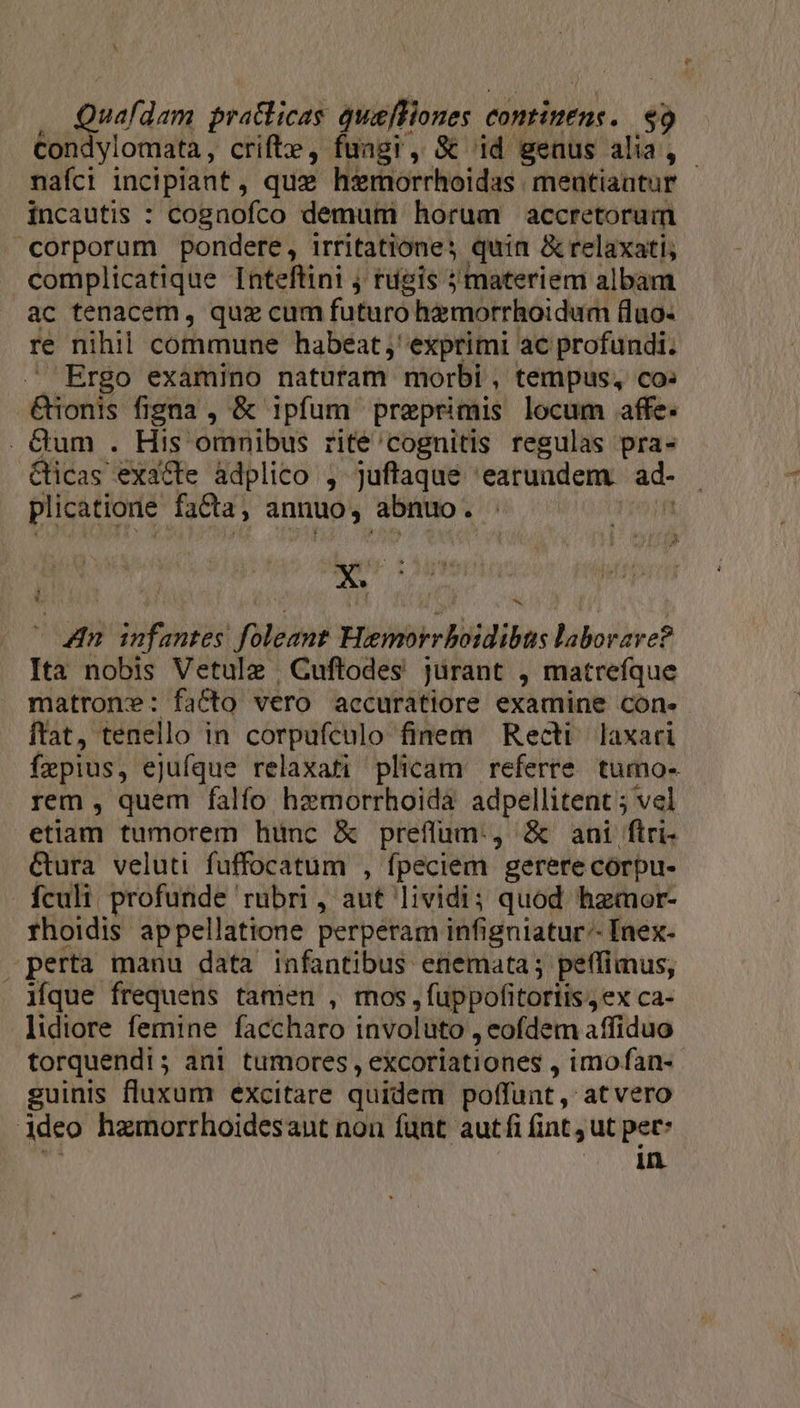 Quafdem pratlicag nir continens. $9 Con ylomata, crifte, fuagi, St id genus alia, - nafci incipiant, quz hremorrhoidas- meutiaatur incautis : coEnofco demum horum accretoruim corporum pondere, irritatione; quin &amp; relaxati; complicatique Inteftini j rugis ; materiem albam ac tenacem, quz cum futuro himotrhoidum fluo- re nihil commune habeat ;' exprimi ac profundi. . Ergo examino naturam morbi , tempus, co: pons figna , &amp; ipfum preprimis locum affe. . Qum . His omnibus rite'cognitis regulas pra- Qicas exafte àdplico , juftaque | 'earuudem. ad- plicatione facta, antiuo , bito x » M * &amp; ] ^ D. M guhusgdn foleznt Miche RU ba: liboryec? Ita nobis Vetulz , Cuftodes jurant , matrefque matrom: facto vero accurátiore examine con. ftat, tenello in corpufculo finem Recti laxari faepius, ejufque relaxati plicam referre. tumo- rem , quem falfo hzmorrhoidà adpellitent ; vel etiam tumorem hunc &amp; preffum., &amp; ani ftri- Gura veluti fuffocatum , fpeciem gerere corpu- fculi profunde rubri, aut lividi; quod hamor- rhoidis appellatione perperam infigniatur-- Inex- perta manu data infantibus enemata; petlimus, ique frequens tamen , mos, fuppofitortis , ex ca- lidiore femine faccharo involüto., eofdem affiduo torquendi; ani tumores , excoriationes , imo fan- guinis fluxum excitare quidem poffunt ,' at vero Adeo hamorrhoidesant non fant autfi fint , ut pet* ERO ER,