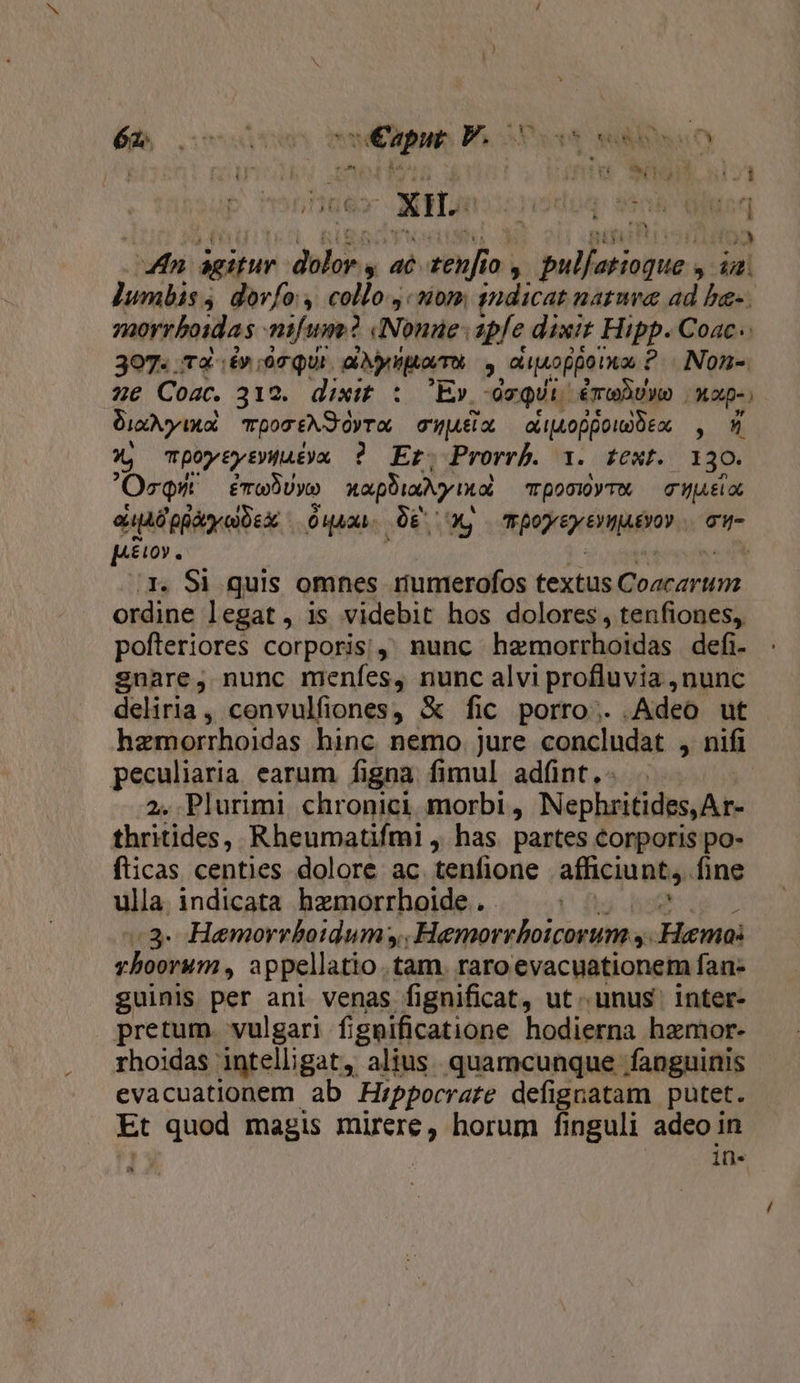 dicis OXHAc 41 PALM x did &amp; iN i vis LM FN Ica aó- Pow A jo , ballsctihous  ail ]umbis , dorfo, collo «som tudicat natwra ad ba-. morrboidas mifum? dNonae apfe dixit Hipp. Coac.. 307. rà. .£» 90 QUI. arit puavmot », apio ppoia i ? J Non- z2€ Coac. 312. dixit. :. Ev, -ocqUi. éroDuwo | xap-; Dix y xol por AS dyra cjua, oAoppouoDeo , 9 3 mpoytytPWutyu ? Et. Prorrb. 1. text. 130. OrQmW — émeBUyo napi nol Tpo010yTM — GHjiELOC euADQpayeUsx Ouaca. DES CX, pede extgiitoy Ti piu. 3. Si quis omnes rumerofos textus |o aad ordine legat, is videbit hos dolores, tenfiones, pofteriores corporis;, nunc hamorrhoidas defi- snare, nunc menfes, nunc alvi profluvia , nunc deliria, convulfiones, &amp; fic porro... Adeo ut hzemorrhoidas hinc. nemo. jure concludat , nifi peculiaria. earum. figna. fimul adíünt,- 2. Plurimi chronici morbi , Nephritides,Ar- thritides, Rheumatifmi , has partes corporis po- fticas centies dolore ac tenfione afficiunt, fine ulla. indicata hzmorrhoide ..- :3- Hemorrboidum;,. Hemorrboicorum s. Hama: vhoorum,, appellatio . tam. raro evacuationem fan- guinis per ani venas fi gnificat, ut unus inter- pretum. vulgari fignificatione hodierna haemor- rhoidas intelligat, alius. quamcunque fanguinis evacuationem ab Hippocrate defignatam putet. Et SUM magis n horum finguli adeo in in-