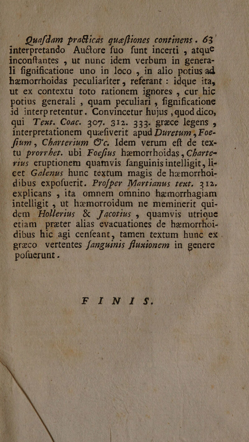 interpretando Au&amp;ore fuo funt incerti , atque inconftantes , ut nunc idem verbum in genera- .li fignificatione uno in loco , in alio potius ad hzmorrhoidas peculiariter , referant : idque ita, wt ex contextu toto rationem ignores , cur hic potius generali , quam peculiari , fignificatione .id interpretentur. Convincetur hujus , quod dico, qui T'exr. Coac. 307. 312. 333. grece legens , interpretationem quzffiverit apud Durezum , Foe- fium , Charterium. O'c, Idem verum eft de tex- tu prorr£et. ubi Foefius hzemorrhoidas , C/arte- rius eruptionem quamvis fanguinis intelligit, li- cet Galenus hunc téxtum magis de hamorrhoi- dibus expofuerit. Profper Martianus text. 312. explicans , ita omnem omnino haemorrhagiam intelligit , ut hxmorroidum ne meminerit qui- dem Hollerius &amp; Jacotius , quamvis utrique etiam prater alias evacuationes de hemorrhoi- dibus hic agi cenfeant, tamen textum hunc ex. greco vertentes fagguinis fluxionem in genere pofuerunt .