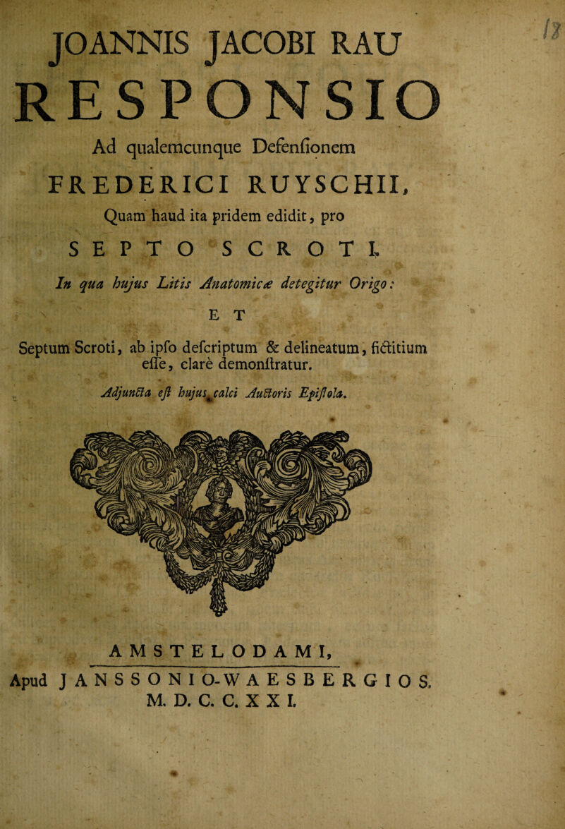 JOANNIS JACOBI RAU RESPONSIO Ad qnalemcunque Defenfionem FREDERICI RUYSCHII, Quam haud ita pridem edidit, pro SEPTO SCROTI. In qua hujus Litis Anatomica detegitur Origo: E T Septum Scroti, ab ipfo defcriptum & delineatum, hftitium efle, clare demonllratur. jldjanUa ejl hujui^calci AuUoris EpfoU. AMSTELODAMI, Apud J A N S S O N I O-W AESBERGIOS. M. D. C. C. X X I. ■4