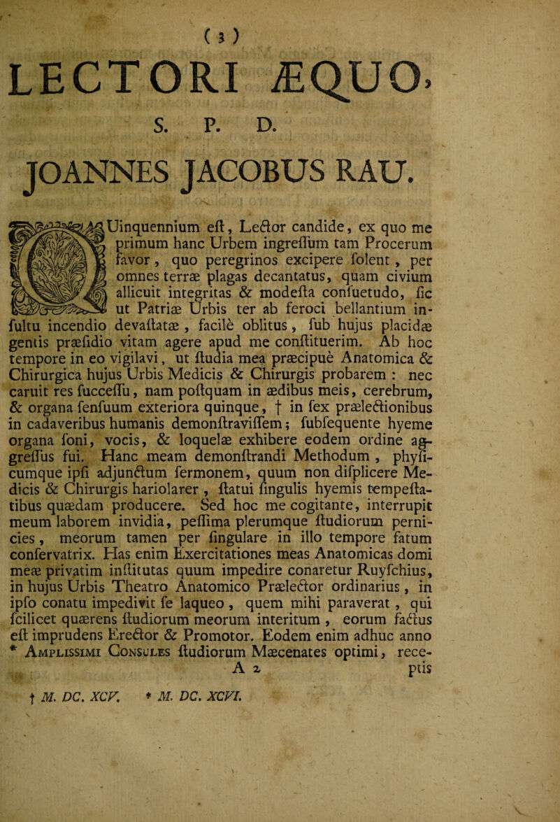 5 LECTORI MQV S. P. D. JOANNES JACOBUS RAU. Uinq^uennium eft, Leftor candide, ex quo me primum hanc Urbem ingreflum tam Procerum favor, quo peregrinos excipere folent, per omnes terrae plagas decantatus, quam civium allicuit integritas & modefta confuetudo, fic ut Patriae Urbis ter ab feroci bellantium in- fultu incendio devallatae , facile oblitus, fub hujus placidae gentis praefidio vitam agere apud me conftituerim. Ab hoc tempore in eo vigilavi, ut ftudia mea praecipue Anatomica & Chirurgica hujus Urbis Medicis & Chirurgis probarem ; nec caruit res fuccelTu, nam poftquam in aedibus meis, cerebrum, & organa fenfuum exteriora quinque, f in fex praeleftionibus in cadaveribus humanis demonftraviflem; fubfequente hyeme organa foni, vocis, & loquelae exhibere eodem ordine agp grelTus fui. Hanc meam demonftrandi Methodum , phyfi- cumque ipfi adjundlum fermonem, quum non difplicere Me¬ dicis & Chirurgis hariolarer , flatui lingulis hyemis tempefta- tibus quaedam producere. Sed hoc me cogitante, interrupit meum laborem invidia, peflima plerumque ftudiorum perni¬ cies , meorum tamen per lingulare in illo tempore fatum confervatrix. Has enim iLxercitationes meas Anatomicas domi meae privatim inditutas quum impedire conaretur Ruyfchius, in hujus Urbis Theatro Anatomico PraeleClor ordinarius, in ipfo conatu impedivit fe laqueo , quem mihi paraverat, qui fcilicet quaerens lludiorum meorum interitum , eorum fadus ell imprudens Ereftor & Promotor. Eodem enim adhuc anno * Amplissimi Consules ftudiorum Maecenates optimi, rece- A z ptis