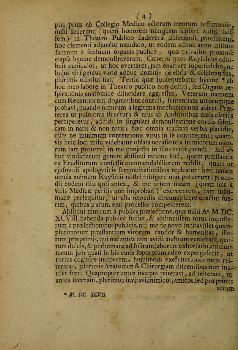 ptis prius ab Collegio Medico adorum meorum teflimoniis, mihi fecerunt (quem honorem nunquam ambire aufus fuif^ fem) in Theatro Publico cadavera dilTecandi poteflatem» hoc clementi adjundo mandato, ut eodem adhuc anno initium facerem i» fenfuum organis publice , qute privarim proxime elapfa hyeme demonftraveram. Ceeteros quos Ruyfchius adhi¬ buit cuniculos, ut hoc everteret,jam enarrare fuperfedebo,ne hujus vitigenius vario adhuc nomine celebris & cdebrandus, plurimis odiofus fiat. Tertia quas fubfequebatur hyeme * ab hoc meo labore in Theatro publico non defliti, fed Organa re- fpirationis anatomice dilucidare aggrelTus, Veterum mentem cum Recentiorum dogmatibus contuli, fententiam utrorumque probavi, quando nimirum a legitima mechanica non abiret. Prae¬ terea ut pulmonis Itrudura & ufus ab Auditoribus meis clarius perciperetur, addidi in fingulari demonflratione cordis fabri¬ cam in natis & non natis; haec omnia tradavi verbis placidis, qu9e ne minimum contentionis virus in fe continerent; quam¬ vis heic loci mihi videbatur oblata occafio tela inimicorum meo¬ rum tam proterve in me conjeda in illos retorquendi: fed ab hoc vindiciarum genere abftinui ratione loci, quem praedantia ex Eruditorum confefiTu commendabiliorem reddit, quam ut ejufmodi apologeticis fermocinationibus repleatur: h$c tamen omnia animum Ruyfchii nollri mitigare non potuerunt; proce¬ dit eodem ritu quo antea, & me artem meam (quam fcit i viris Medicae peritis non improbari) exercentem, tam inhu¬ mane perfequitur, ut alia remedia circumfpicere coadus fue¬ rim, quibus irarum ejus procellas compefcerem. Abftinui nimirum i publica praeleftione,quffi mihi A°.M.DC. XCVIII. habenda publice fuiflet,& abftinuiirem totus impofte- rum ^prteledionibus publicis, nifi me de novo incitavifietquam- plurimorum praedantium virorum candor & humanitas , illo¬ rum prseprimis,qui me antea tam avide auditum veniebant,quo¬ rum dulcis, & perhumana ad folitum laborem exhortatio,animum meum jam quafi in his curis foporofum adeo expergefecit, ut rurfus cogitare inciperem, hujufmodi exercitationes meas rei- teratas, plurimis Anatomen& Chirurgiam difeentibus non inu¬ tiles fore. Quapropter antea incepta reiteravi, ad reiierata, ut antea feceram, plurimos invitavi,inimicos,amicos,fed praEprimis xerma • DC. XCriL