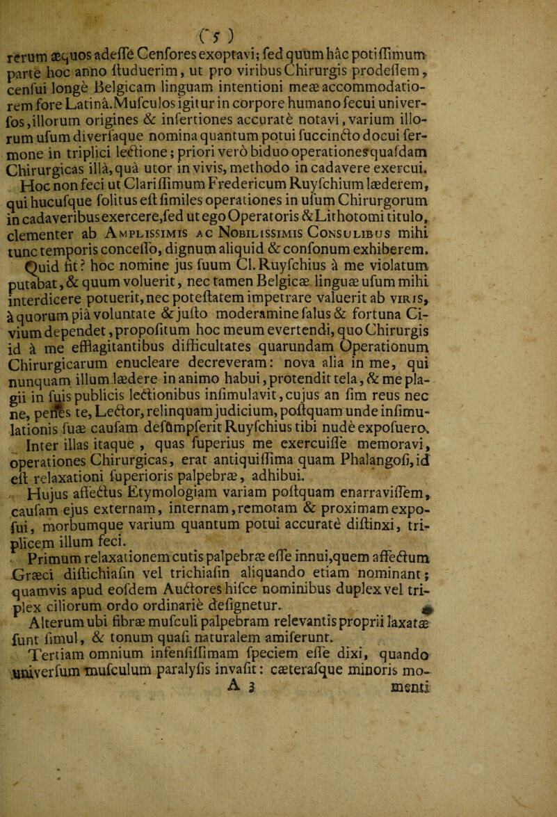 co , rerum aquos adeflb Cenfores exoptavi; fed quum hac potiffimum parte hoc anno iluduerim, ut pro viribus Chirurgis prodedern, cenfuilong^ Belgicam linguam intentioni meae accommodatio¬ rem fore Latina.MufcuIos igit ur in corpore humano fecui univer- fos,illotum origines & infertiones accurate notavi, varium illo¬ rum ufum diverfaque nomina quantum potui fuccinfto docui fer- mone in triplici ledione; priori vero biduo operationesquafdam Chirurgicas illa, qua utor in vivis, methodo in cadavere exercui. Hoc non feci ut ClarilTimum Fredericum Ruyfchium laederem, qui hucufque folitus eft fimiles operationes in ufum Chirurgorum in cadaveribus exercere,fed ut ego Operatoris StLithotomi titulo,^ clementer ab Amplissimis ac Nobillssimis Consulibus mihi tunc temporis concelTo, dignum aliquid & confonum exhiberem. Quid fit ? hoc nomine jus fuum Cl. Ruyfchius k me violatum putabat, & quum voluerit, nec tamen Belgicae linguae ufum mihi interdicere potuerit, nec poteftatem impetrare valuerit ab viris,^ Equorum pia voluntate &jufio moderamine falus & fortuna Ci¬ vium dependet, propofitum hoc meum evertendi, quo Chirurgis id ^ me efflagitantibus difficultates quarundam Operationum Chirurgicarum enucleare decreveram: nova alia in me, qui nunquam illum laedere inanimo habui, protendit tela, & me pla¬ gii in fu lis publicis Icdionibus infimulavit, cujus an fim reus nec ne, peifts te, Ledor, relinquam judicium, poftquam unde infimu- lationis fuae caufam defftmpferit Ruyfchius tibi nude expofuercx Inter illas itaque , quas fuperius me exercuifle memoravi, operationes Chirurgicas, erat antiquiffima quam Phalangofi, id eft relaxationi fuperioris palpebrae, adhibui. Hujus affedus Etymologiam variam poftquam enarraviflem, caufam ejus externam, internam,remotam & proximamexpo- fui, morbumque varium quantum potui accurate diftinxi, tri^ plicem illum feci. Primum relaxationemcutis palpebrae eflTe innui,quem affedum •Graeci diftichiafin vel trichiafin aliquando etiam nominant; quamvis apud eofdem Audlores hifce nominibus duplex vel tri¬ plex ciliorum ordo ordinarii defignetur. ^ Alterum ubi fibrae mufculi palpebram relevantis proprii laxat$ funt fimul, & tonum quafi naturalem amiferunt. Tertiam omnium infenAffimam fpeciem efte dixi, quando utuverfum mufcnlum paralyfis invafit: caeterafque minoris mo- A 3 msmi