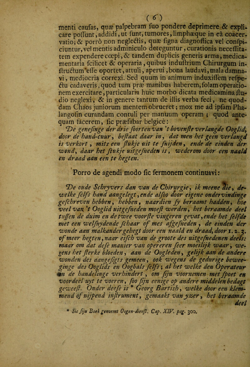 menti caufas, quas palpebram fuo pondere deprimere & expli- care pofTunt,addidi,ut funt,tumores,limphaeque in ea coacer- vatio; & porro non negleflis, quae figna diagnoftica vel confpi- ciuntur,vel mentis adminiculo deteguntur, curationis neceflita- tem expendere coepi, & tandem duplicis generis arma, medica¬ mentaria fcilicet & operaria, quibus induftrium Chirurgum in- {irufl:um‘elTe 0portet,attuli, aperui, bona laudavi, mala damna¬ vi, mediocria coiTexi. Sed quum in animum induxiflem refpe- ftu cadaveris,quod tum prae manibus haberem,folamoperatio¬ nem exercitare, particularm huic morbo dicata medicamina Au¬ dio neglexi, & in genere tantum de illis verba feci, ne quod¬ dam Chaos juniorum mentem obrueret; mox me ad ipfam Pha- langofin curandam contuli per manuum operam ; quod ante¬ quam facerem, fic praefabar belgice: ^ TDe gene finge der drie foorten van V bovenfte verlangde Ooglidj door de hand-cuur ^ befaat daar in^ dat men het geen verlangd is verkort, mits een flukje uit te fnijden, ende de einden der wondj daar het ftukje uitgefiieden is, wederom door een naald en draad aan een te hegten» Porro de agendi modo fic fcrmonem continuavi: oude Schryvers dan van de Chirurgie^ ik meene %e^ de* voelke felfs hand aangelegt ^ en de alfoo door eigene ondervindinge gefchreven hebben^ hebben^ naardien fy beraamt hadden^^ hoe veel van V Ooglid uitgefiieden moefl werden, het beraamde deel tujfien de duim en detwee voorfte vingeren gevattende het felfde met een welfnydende fchaar of mes afgefneden , de einden der wonde aan malkandergehegt door een naald en draad, door r. i. 5. ofmeer hegten,naar eifch van de groot e des uitgefhedenen de e Is: maar om dat defie manier van operer en fieer moeiltjk waar, we* gens het flerke bloeden, aan de Qogleden, gelijk aan de andere wonden des aangefigts gemeen, 00 k w e gens de gedurige bewee* ginge des Ooglids en Oogbals felfs; al het welke den Oferateur mn de handeJinge verhindert, om fjn voornemen met fpoet en VQordeel uyt te voeren, fbo fjn eenige op andere middelenbedagt geweeft. Onder deefe is * Georg Bartish, welke door een klem^ mend of ntjpend infrument, gemaakt vanyzer, het beraamde  ' deel ♦ Skjlju Bofk gifjoemt X1V> 300»