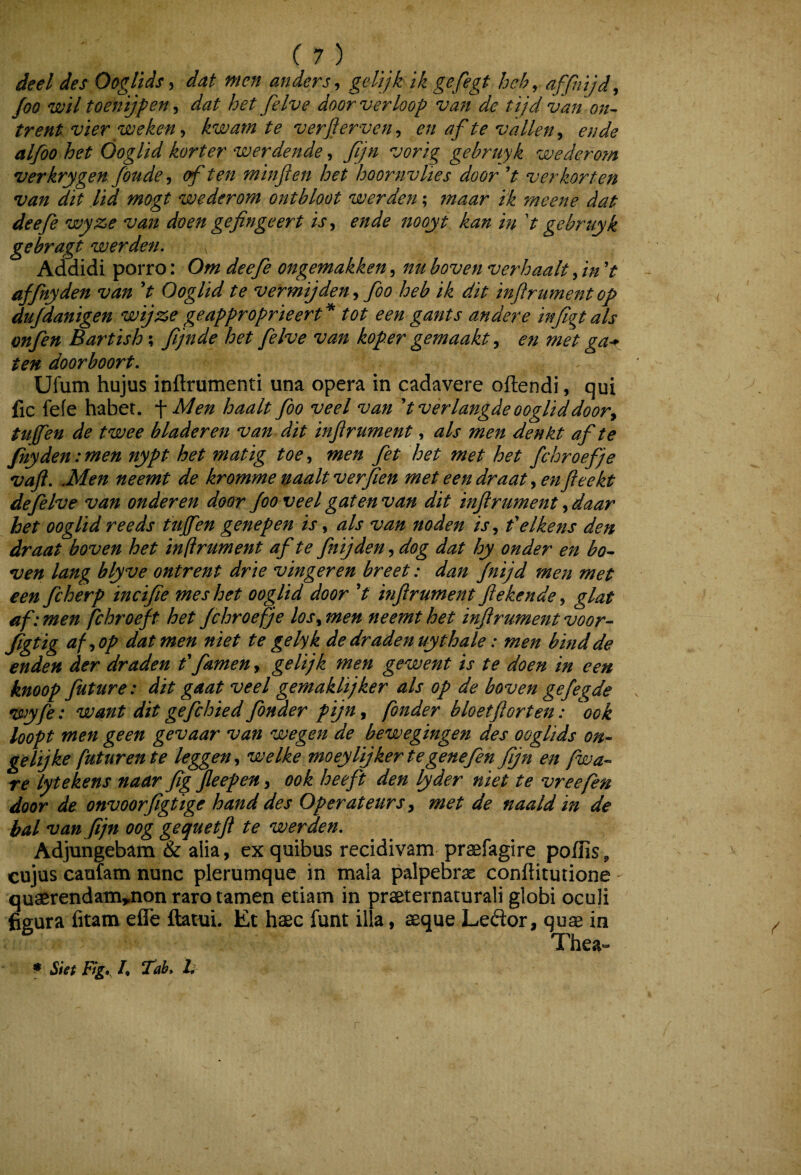 deel des Ooglids^ dat men anders heh^ affiiijd, Joo wil toenijfen^ dat het felve doorverloop van de tijd van on^ trent vier weken ^ kwam te verjferven^ en af te vallen^^ en de alfoo het Ooglid korter werdende, Jijn vorig gebruyk wederom verkrygen fbude ^ of ten minjlen het hoornvlies door V verkorten van dit lid mogt wederom onthloot werden; maar tk meene dat deefe wyze van doen gefinge er t is^ ende nooyt kan in d gebruyk gebragt werden. Addidi porro: Om deefe ongemakken, nu boven verhaalt, in V affinyden van V Ooglid te vermijden^ foo heb ik dit infirument op dujdanigen wijze geapproprieert* tot een gants andere infigt ais onfen Bartish; fijnde het felve van koper gemaakten met ga^^ ten doorboort. Ufum hujus inftrumenti una opera in cadavere oftendi, qui fic fefe habet. Men haalt foo veel van dverlangde ooglid doory tujfeu de twee bladeren van dit infirument, ais men denkt af te fnyden: men nypt het matig toe, men fet het met het fchroefje vafl. .Men neemt de kromme naalt verfien met eendraat ^enfleekt defelve van onderen door foo veel gatenvan dit inflrument ydaar het ooglid reeds tujfen genepen is, ais van noden is y felkens den draat boven het inftrument af te fnijden, dog dat hy onder en bo^ ven lang blyve ontrent drie vingeren breet: dan Jnijd men met een fcherp incifie mes het ooglid door V mjirument fiekende, glat af: men fchroeft het fchroefje losy men neemt het infir ument voor- figtig afyOp dat men niet te gelyk dedradenuythale: men bindde enden der draden f famen, gelijk men gewent is te doen in een knoop future: dit gaat veel gemaklijker ais op de boven gefegde wyfe: want dit gefchied Jbnaer pijuy fonder bloetftorten: ook loopt men ge en gevaar van wegen de bewegingen des ooglids on- gelijke futurente leggen^ welke moeylijkertegenefen Jijn en fwa- re lytekens naar figfieepen, ook heeft den lyder niet te vreefen door de onvoorfigtige hand des Operateurs y met de naald in de bal van Jijn oog gequetjl te werden. Adjungebam & alia, ex quibus recidivam praefagire poffis, cujus caufam nunc plerumque in mala palpebras conftitutione quaerendam^non raro tamen etiam in praeternaturali globi oculi figura fitam efle ftatni. Et haec funt illa, aeque Leftor, quae in Thea-