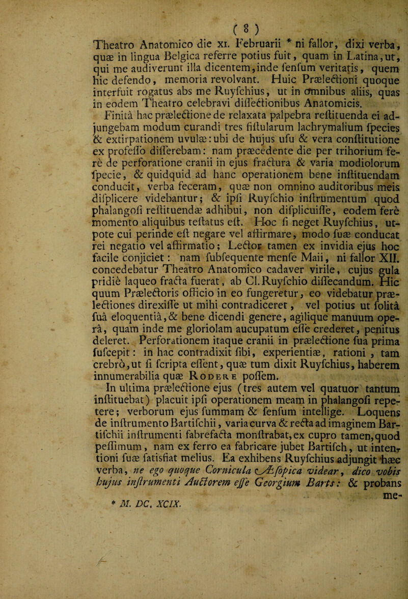 Theatro Anatomico die xi. Februarii * ni fallor, dixi verba, quae in lingua Belgica referre potius fuit, quam in L,atina,ut, qui me audiverunt illa dicentem,inde fenfum'veritatis, quem hic defendo, memoria revolvant. Huic Praeleftioni quoque interfuit rogatus abs me Ruyfchius, ut in crmnibus aliis, quas in eodem Theatro celebravi difledtionibus Anatomicis. Finita hac praeleftione de relaxata palpebra reflituenda ei ad¬ jungebam modum curandi tres fillularum lachrymalium fpecies & extirpationem uvulte: ubi de hiijus ufu & vera conftitutione ex profeflb differebam; nam praecedente die per trihorium fe¬ re de perforatione cranii in ejus fraftura & varia modiolorum fpecie, & quidquid ad hanc operationem bene inftituendam conducit, verba feceram, quae non omnino auditoribus meis difplicere videbantur; & ipfi Ruyfchio inftrumentum quod phalangofi reftituendae adhibui, non difplicuide, eodem fere momento aliquibus teftatus eit. Hoc fi neget Ruyfchius, ut- pote cui perinde eft negare vel affirmare, modo fuae conducat rei negatio vel affirmatio; Leftor tamen ex invidia ejus hoc facile conjiciet; nam fubfequente menfe Maii, ni fallor XII. concedebatur Theatro Anatomico cadaver virile, cujus gula pridie laqueo fraffa fuerat, ab Cl.Ruyfchio diffecandum. Hic quum Prasleftoris officio in eo fungeretur, eo videbatur prae- leftiones direxiffe ut mihi contradiceret, vel potius ut folita fua eloquentia,& bene dicendi genere, agilique manuum ope- r^, quam inde me gloriolam aucupatum effe crederet, penitus deleret. Perforationem itaque cranii in praeledlione fua prima fufeepit: in hac contradixit fibi, experientiae, rationi, tam ‘crebrb, ut fi feripta effent, quae tum dixit Ruyfchius, haberem innumerabilia quae Rodere poffem. In ultima praeleftione ejus (tres autem vel quatuor tantum inftituebat) placuit ipfi operationem meam in phalangofi repe¬ tere ; verborum ejus fummam & fenfum intellige. Loquens de inftrumento Bartifchii, varia curva & refta ad imaginem Bar- tifehii inftrumenti fabrefafta monftrabat,ex cupro tamen,quod peffimum, nam ex ferro ea fabricare jubet Bartifch, ut intenr tioni fuae fatisfiat melius. Ea exhibens Ruyfchius adjungit haec verba, ne ego quoque Cornicula (_/iLfopica videar, dico vobis hujus injirumenti AuEtorem ejje Georgium Baris: & probans