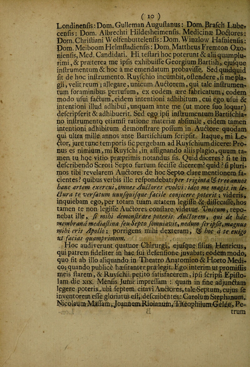 Londinenfis: Dom. Gulleman Auguftanus: Dom, Brafch Lube» cenfis: Dom. AIbrechti Hildesheimenfis. Medicinae Dod^ores; Dom.Chriftiani Wolfenbuttelenfis: Dom. Winzlow Hafnienfis; Dom. Meiboom Helmftadienfis: Dom. Mattheus Fremton Oxo- nienfis, Med. Candidati. Hi teflari hoc poterunt & alii quamplu- rimi ,& praeterea me ipfis exhibuiffeGeorgiumBartish, ejufque inflrumentum & hoc k me emendatum probavifle. Sed quidquid fit de hoc inftr umento. Ruyfchio incumbit, oftendere, fi me pla¬ gii , velit reum; allegare, unicum Auftorem, qui tale infirumett- tum foraminibus pertufum, ex eodem aere fabricatum, eodem modo ufui faftum, eidem intentioni adhibitum, cui ego ufui & intentioni illud adhibui,unquam ante me (ut more fuo loquar) defcripferit& adhibuerit. Sed ego ipG Inflrumentum Bartilchia- np inflrumentQ etiamfi ratione materiae abfimile, eidem tamen intentioni adhibitum dembnttrare polfum in Audlore quodam qui ultra mille annos ante Bartifchium fcripfit. Itaque, mi Le- Aor, jure tunc temporis fic pergebam ad Ruyfchium dicere: Pro¬ nus es nimium, mi Ruyfchi, in aflignando aliis plagio , quum ta¬ men tu hoc vitio praeprimis notandus fis. Quid diceres ? fi te in defcribendo Scroti Septo furtum fecifle dicerem? quid ? fi pluri¬ mos tibi revelarem Auftores de hoc Septo clare mentionem fa¬ cientes? quibus verbis ille refpondebati/ifT triginta^ tres annos hanc artem exercui, omnes .AuBores evolvi: ideo me magis in, le- Bura te ver fatum unufquijque facile conjicere potorit videris, inquiebam ego, per totam tuam aetatem legiflb ^;di^ecafle,hos tamen te non legifle Auftores: conflare, videtur. , repo¬ nebat ille,. (i mihi demonftrare potfiris: Aft.Borein, qui de hac membranamediaftina feuiSefto fomniavitinedum fcri^ft^magnus mihi eris Apollo; porrigens mihi dexteram» ^ 4 re exigo ut facias quamprimum, . ,< Hoc audiverunt quatuor Chirurgu, ejufque fiiiu^,; Henricus, qui patrem fideliter in hac, fui defenfione juvabat; eodemmiodo, quo fit ab illo aliquando in Tfleatro Anatomico & Horto Medi¬ co; quandp publicb haefitanter praelegit. Fgpi interim ut promiflis meis flarem , & Ruyfchii;pe,titO fatisfacerem ,ipfi fcripfi Epifto- lam die xix, Menfis JunibimprelTam : quam in fine adjuntSam legere poteris., uhi feptem citavi Auftorc:s,;tale-Septom, cujus fe inventorem efle gloriatus eftjidefcaiibentes.: Garolum Stephanum, NicolaumE ]VtiiramvJoanaemiRioknuta^3?IfgQphiium)QeI^^^ Pe- i trum