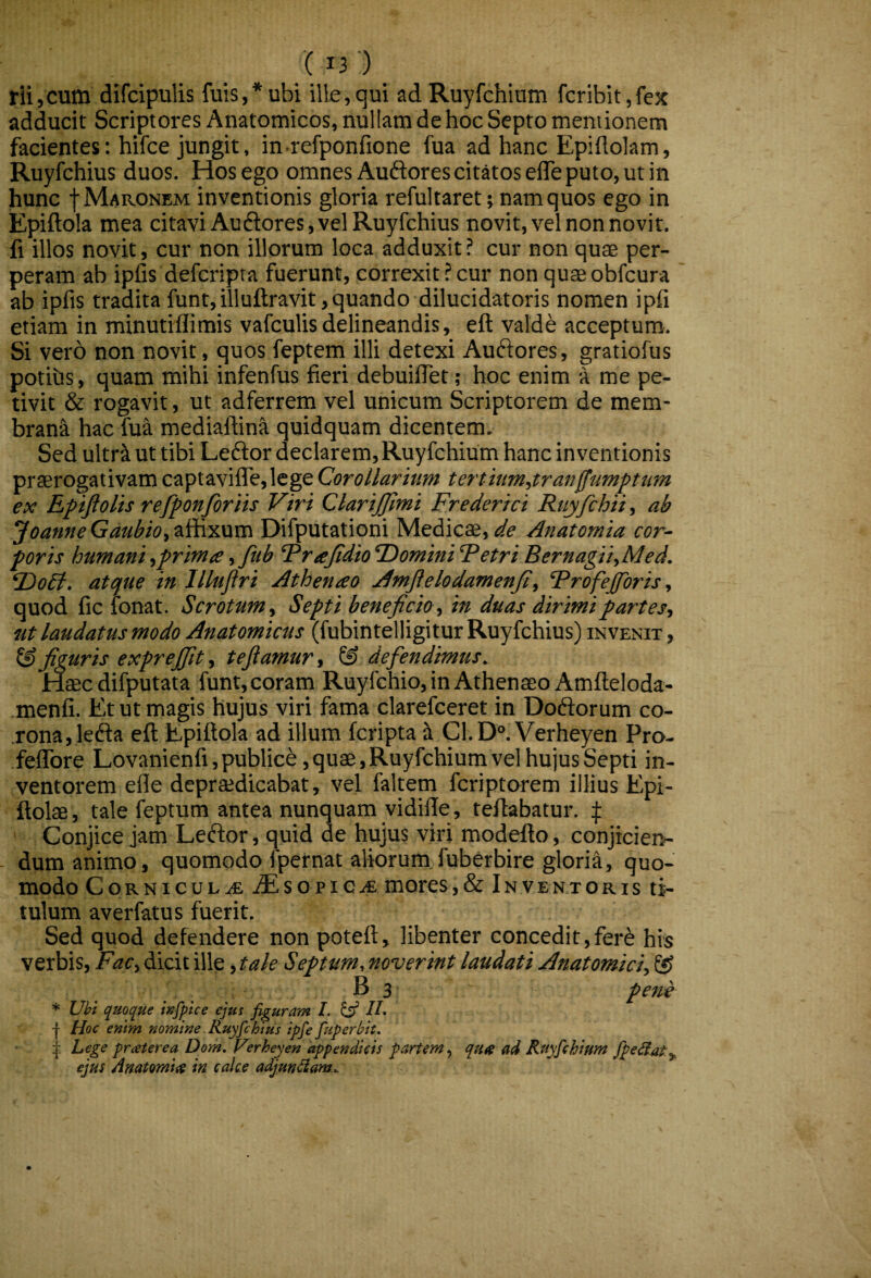 rii,cum difcipulis fuis,*ubi ille,qui ad Ruyfchium fcribit,fex adducit Scriptores Anatomicos, nullam de hoc Septo mentionem facientes: hifce jungit, in refponfione fua ad hanc Epiflolam, Ruyfchius duos. Hos ego omnes Auftores citatos elTe puto, ut in hunc f Maronem inventionis gloria refultaret; namquos ego in Epiftola mea citavi Au flores, vel Ruyfchius novit, vel non novit, fi illos novit, cur non illorum loca adduxit ? cur non qu$ per¬ peram ab ipfis defcripra fuerunt, correxit?cur non quseobfcura ab ipfis tradita funt,illuftravit, quando dilucidat oris nomen ipfi etiam in minutiffimis vafculis delineandis, eft valde acceptum. Si vero non novit, quos feptem illi detexi Aufiores, gratiofus potihs, quam mihi infenfus fieri debuiflet; hoc enim a me pe¬ tivit & rogavit, ut adferrem vel unicum Scriptorem de mem- bran-^ hac fua mediaftina quidquam dicentem. Sed ultri ut tibi Leffor declarem, Ruyfchium hanc inventionis praerogativam captavifle,lege Corollarium terthm,tranffumptum ex Epijiolis refponjbriis Viri ClariJJlmi Frederici Ruyfchii, ab Joame Gaubio, affixum Difputationi Medicae, de Anatomia cor¬ poris humaniyprima,Jitb ‘PraJidioDominiFetriBernagii,Med. FioEt, atque in Illujiri Athenao Amjielodamenji, Frofejforis ^ quod fic fonat. Scrotum y Septi beneficio y in duas dirimi partesy ut laudatus modo Anatomicus (fubintelligitur Ruyfchius) invenit, figuris expreffit y tefiamur, & defendimus. Haec difputata funt, coram Ruyfchio, in Athenaeo Amfleloda- menfi. Et ut magis hujus viri fama clarefceret in Doflorum co¬ rona, lefla eft Epiftola ad illum fcripta i C1.D“. Verheyen Pro- felTore Lovanienfi, publice, quae, Ruyfchium vel hujus Septi in¬ ventorem efte depraedicabat, vel faltem fcriptorem illius Epi- ftolae , tale feptum antea nunquam vidilTe, teftabatur. f Conjice jam Leffor, quid de hujus viri modefto, conjicieiv - dum animo, quomodo fpernat aliorum fuberbire glorift, quo¬ modo CoRNicuL.(£ iEsopie.<£ mores,& Inventoris ti¬ tulum averfatus fuerit. Sed quod defendere non poteft, libenter concedit,ferf his verbis, Facy dicit ille, tale Septum, noverint laudati Anatomiciy S? B 3 pene * Uhl quoque wfpice ejus figuram L ^ //. I Hoc entm nomine. Ruyfchius ipfe fuperblt. Lege prceterea Dom, Verheyen appendicis partem^ qua ad Ruyfchium fipe^af^, ejus Anatomice in calce adjungam..