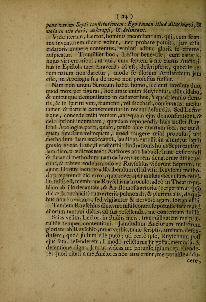 pene veram Septi conflitutionem: Ego tamen illud dilucidavit^ vafa in illo dari, defcripfi, delineavi. Vide iterum, Ledor, hominis inconftantiam,qui, cum fe an¬ tea inventorem dicere voluit, nec probare potuit, jam dilu- cidatoris munere contentus, vaniori adhuc glorii fe efierre, aufpicatur. Tranfiiffet hoc , Ledor benevole, cuffi cteteris, hujus viri erroribus, ut qui, cura feptem k me citatis Audori- bus in Epiftola mea erraverit, id ett, defcripferit, quod in re¬ rum natura non daretur , modo fe illorum Ariftarchum jam efle, in Apclogia fua de novo non profeffus fuifler. Nam non unum Scrotum habet homo, fedcuti involutaduo, quod mox per figuras, hoc amat enim Ruyfchius, dilucidabo, & unicuique demonftrabo in cadaveribus, ^ quadriennio dena- tis, & in fpiritu vini, frumenti, vel facchari, confervatis: melius tamen & naturae convenientius in recens defundis. Sed Ledor aeque, concede mihi veniam,antequam ejus demonftrationi,& defcriptioni incumbam, quaedam reponendi, huic noftri Ruy- -fchii Apologiae parti,quam, paulo ante quartam feci, ne quid¬ quam intaduni relinquam, quod tangere mihi propofui, ubi methodum fuam exficcandi, laudibus extollit in altum, ut lapfu graviore ruat. Huic,ille adfcribitillQftrationis hujus Septi caufam. Jam dico,prasdidos meos Audores non habuifle hanc exficcandi & fucandi methodum: nam cadavera recens denatorum diffecue- runt,& tamen eodem modo ac Ruyfchius viderunt Septum , ut ajunt. Illorum incuriae adfcribendum eftid vitii; Ruyfchii metho- doprasparandi hic errorjquaereverapef multas vices illum fefel¬ lit; teftis elt, membrana Ruy fchiana in oculo, ade6 in Theatro pu¬ blico ab illo decantata ,& Anaftomofis arteriae (perperam ab ipfo didae Bronchialis) cum arteria pulmonali, & plurima alia, de qui- bus non Somniabo, fed vigilanter & nervosi agam, forfan alibi. Tandem Ruyfchius dicit, me nihil contra fe potuiffe facere,fed aliorum tantum didis,ad fua refellenda, me contentum fuifle. Scias velim,Ledor,in ftudiis meis, tranquillitatem me prte- tulifle femper contentioni. Jamdudum Audorum multorum gloriam ab Ruyfchio,nunc verbis,nunc fcriptis, attritam defen- dilfem; quod juftum elTe puto; uti cert^ ipfe, Ruyfchium poft ejus fata,defenderem 5 fi modo relidurus fit gefta,memoria,& defenfione digna. Jam ut videas me potuifle ipfuni reprehende¬ re: quod citati i me Audores non attulerunt,me potuifle addu¬ cere.