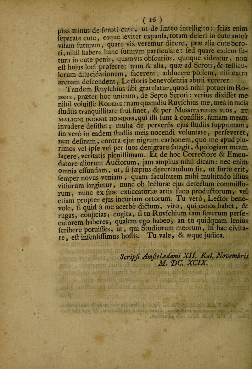 plus minus de fcroti cute, ut de linteo intelligito: fcias enim feparata cute, eaque leviter expanfa, totam deleri in cute antes vifam futuram, quare vix veremur dicere, prse alia cute Scro¬ ti, nihil habere hanc futuram particulare: fed quare eadem fu¬ tura in cute penis, quamvis obfcurius, quoque videatur, non eft hujus loci proferre: nam & alia, quae ad Scroti,& teflicu- lorum dilucidationem, facerent, adducere poiTem, nifi extra arenam defcendens, Le6foris benevolentia abuti vererer. Tandem Ruyfchius fibi gratulatur, quod nihil potuerim Ro¬ dere , praeter hoc unicum, de Septo Scroti: verius dixillet me nihil voluiffe Rodere : nam quamdiu Ruyfchius me, me^ in meis ftudiis tranquillitate frui finet, & per Mussitatores suos , et maligni ingenii homines,qui illi funt k confiliis, famam meam invadere defiftet; multa de perverfis ejus ftudiis fupprimam; ftn vero in eadem ftudiis meis nocendi voluntate, perfeveret, non definam, contra ejus nigrum carbonem, quo me apud plu¬ rimos vel ipfe vel per fuos denigrare fatagit, Apologiam meam facere, veritatis pleniffimam. Et de hoc Corredlore & Emen¬ datore aliorum Auftorum, jam amplius nihil dicam: nec enim omnia effundam, ut, fi faepius decertandum fit, ut forte erit, femper novus veniam , quam facultatem mihi multitudo iftius vitiorum largietur, nunc ob lefturae ejus defeftum commiffo- rum, nunc ex fuae exficcatoriae artis fuco produftorum, vel etiam propter ejus incuriam ortorum. Tu vero, Ledor bene¬ vole , fi quid a me acerbi diftum, viro, qui canos habet, & rugas, conjicias; cogita, fi tu Ruyfchium tam feverum perfe- cutorem haberes, qualem ego habeo, an tu quidquam lenius fcribere potuiffes, ut, qui Studiorum meorum, in hac civita¬ te , eft infenfiffimus hoftis. Tu vale, & seque judica. Scripfi ^mfieladami XII. Kal. Novembris ^ M, ‘DC. XCIX,