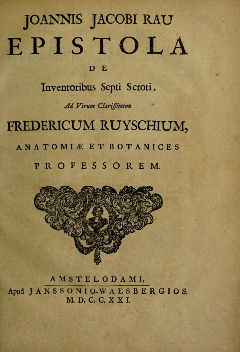 jOANMS JACOBI RAU EPISTOLA D E Inventoribus Septi Scroti, Ad Virum ClariJJimum FREDERICUM RUYSCHIUM, ANATOMIiE ET BOTANICES PROFESSOREM. AMSTELODAMI, Apud J A N S S O N I O-W AESBERGIOS.