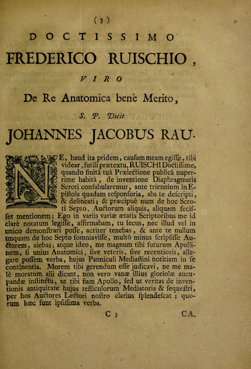 D O C T I S S I M O FREDERICO RUISCHIO , VIRO De Re Anatomica bene Merito, s. T. Ttieit JOHANNES JACOBUS RAU E, haud ita pridem, caufammeamegifle,tibi videar, futili praetextu, RUISCHI Doflifllme, quando finiti tua Pr^leftione publici nuper¬ rime habita , de inventione Diaphragmatis Scroti confabularemur, ante triennium inE- piltola quadam refponforia, abs te defcripti, & delineati; & praecipui num de hoc Scro¬ ti Septo, Aufiorum aliquis, aliquam fecif- fet mentionem; Ego in variis variae aetatis Scriptoribus me id clar^ notatum legifle, affirmabam, tu fecus, nec illud vel in unico demonftrari poffe, acriter tenebas, & ante te nullum unquam de hoc Septo fomniavifle, multo minus fcripfifle Au- ftorem, aiebas; atque ideo, me magnum tibi futurum Apolli¬ nem, fi unius Anatomici, five veteris, five recentioris, alle¬ gare poflem verba, hujus Panniculi Mediaftini notitiam in fe continentia. Morem tibi gerendum effe judicavi, ne me ma- moratum alii dicant, non vero vanae illius gloriolae aucu¬ pandae inftinftu, ut tibi fiam Apollo, fed ut veritas de inven¬ tionis antiquitate hujus tefticulorum Mediatoris & fequefiri, per hos Auftores Leftori noftro clarius fplendefcat ; quo¬ rum haec funt ipfiflima verba. C 3 CA.