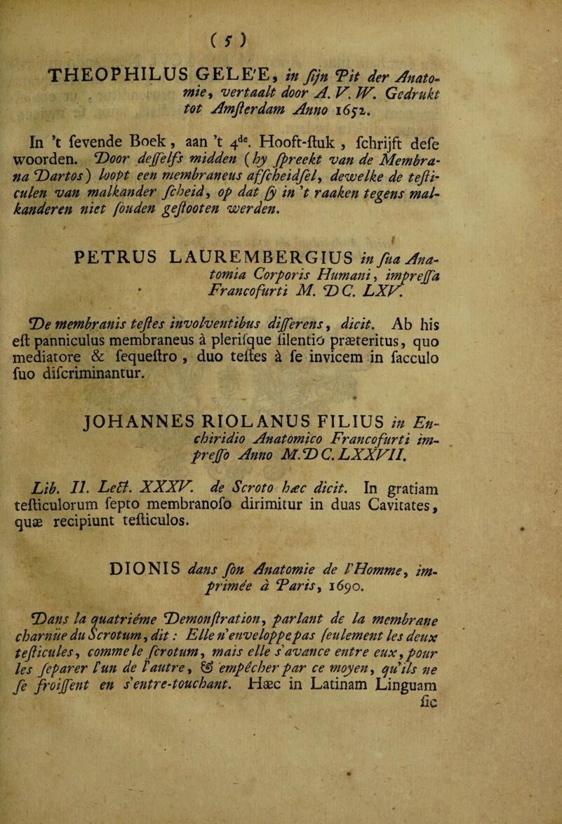 THEOPHILUS GELE'E, m Jijn TH der ^nato» mie^ vertaalt door A. V, W. Gedrukt tot Amjierdam Anno i6j;z. In ’t fevende Boek, aan ’t 4^^ Hooft-ftuk , fchrijft defe woorden. T>oor dejfelfs midden {hy fpreekt van de Membra¬ na T)artos) loopt een membraneus affcheidfel^ dewelke de tejii- culen van malkander fchetd, op dat (y in V raaken tegens mal^ kanderen niet fouden gejtooten werden. PETRUS LAUREMBERGIUS tomia Corporis Humani imprejfa Franco furti M. ®C. LXF. ^e membranis tefles involventibus differens j dicit. Ab his eft panniculus membraneus a plerifque hlentio praeteritus, quo mediatore & fequeftro , duo teftes k fe invicem in facculo fuo difcriminantur. JOHANNES RIOLANUS FILIUS in En¬ chiridio Anatomico Francofurti im^ prefo Anno M,T>C,LXXVII. Lib. IL Leti. XXXV. de Scroto hac dicit. In gratiam tefticulorum fepto membranofo dirimitur in duas Cavitates, quae recipiunt tefticulos. DIONIS dans fon Anatomie de VHomme^ im¬ prime e d Faris y 1690. F)ans la quatrieme Tdernonflration^ pariant de la membrane charnue du Scrotum, dit: Elie nenveloppepas [eulement les deux tejiicules^ comme le fcrotum^ mais e Ile s^avance entre euxypour les feparer tun de Fautre^ & 'empicher par ce moyen^ qtfds ne fe froijfent en sentre-touchant. Hsec in Latinam Linguam fic