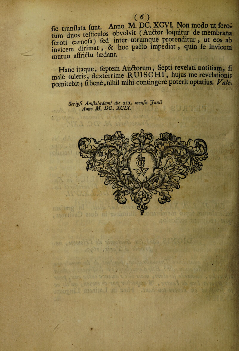 (<5) fir tranflata funt. Anno M. DC. XCVI. Non modo ut fcro- tum duos tefticulos obvolvit (Auftor loquitur de membrana fcroti carnofa) fed inter utrumque protenditur, ut eos ab invicem dirimat, & hoc pafto impediat, quin fe invicem mutuo affridtu lasdant. Hanc itaque, feptem Auftorum, Septi revelati notitiam, fi mal^ tuleris, dexterrime RUISCHI, hujus me revelationis pcenitebit; fiben^,nihil mihi contingere poterit optatius. Fale. SerhH AmlieUdami die xn. menjis Junii ^ Anno M, DC. XCIX.