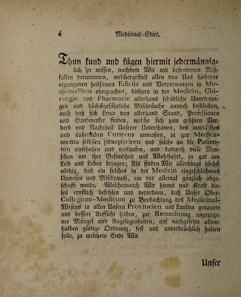 2l)tm funt> un& hiermit febermdmt?> fiel). 'jtt tiotffen, naeböem Söir mit befonöerem -äRifj». fatfen cernommen, tt>cld)ergcffal£ affen cou Uns bübeoor ergangenen fjeiffamen Ediths unö 33ercrönttnqen in Me- dicinaf’bus obngeacbfcf, btebero in Der Medicin, Chi¬ rurgie unö Pharmacie alfcrbanö fcbdöfiche Unorönun» gen unö (;6cf>f?gefftf;rfic^e f0?ißbrducbe annoef) beibfeiben, and) öaß ftcf> geute con allerl>inö ©tanb, ^Jrofeffionet» unö dpanöwerfer ftnöen, welche fief) jum größten 23er* öerb imb 3?acfitt)eif Unserer Untertanen, öe3 innerfiten uuö dußevffcben Curirens anmaßen, ja gar Medica- menta felbjien praepariren unö folcfje an öie Patien¬ ten «u&fjeilen unö oerrattfen, unö baöurcf) riefe 3.\'en- feben um tf>re @efunöf)eit unö äBoJjlfaljrt, ja gar um. geib unö geben bringen; 2ffö ftn'oen $öir afferötngg bocbjr nbtf)ig, Öaß ein fofcbeö in Öer Medicin eingefcblicbeneS Unwefen unö Mißbrauch, ein cor affemal gdnjiicb abgc-- febafft werbe. ?fßefcf)emnacf) ?83ir £>iemit unö -Jfraft Die- feö ernfifid) befehlen unö cerorönen, Daß Unfer Ober* Collegium-Medicum $u Beobachtung ÖeS Medicinal- Söefens in affen Unfern Provincien unö ganöen genauere unö beffere Sfufficßt ßaben, jur Remedirung angejoge,- ner ÜOidngef unö 2fngefegenf>etten, auf naebgefebfe affent-- balben gültige Orönung, fefi unö uncerbrüebfieb halten falle, jit welchem Qrnöe Wix t Unfer