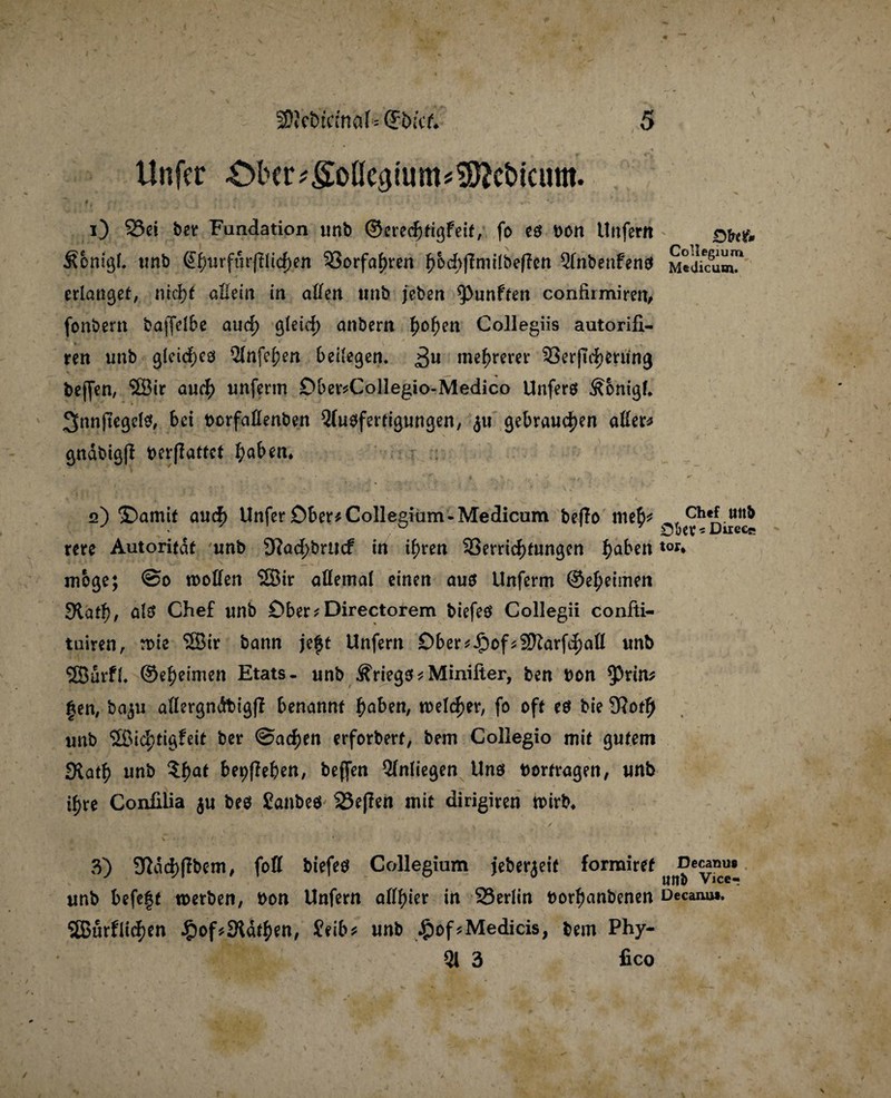 Unfer ^bcr^oßeatum^cbicum. i) 23ei ber Fundation unb ©eredhtigfeit, fo es bon Unfern &cntgl. unb @hurfurffticf)en Vorfahren f)odbj?mi(bef?cn Qlnbenfeno Medicum? erlanget, nrd)t allein in allen unb jeben fünften confirmiren, fonbern bajfdbe auch gleich anbern h°hen Collegiis autorifi- ren unb gleiches Qlnfehen beilegen* 3U mehrerer VerjTchening bejfen, 3Bir auch unfenn Ober*Collegio-Medico Unfers Äonigf. 3nnjtegel$, bei bcrfallenben Qlusfertigungen, ju gebrauchen allere gndbigjl berflattet fyabtn. «2) ©arnit auch Unfer Ober* Collegium-Medicum beffo meh* rere Autorität unb 9^öd)brttcf in ihren Verrichtungen ha^en tor* möge; @0 trollen 28ir allemal einen aus Unferm ©eheimen Siath, als Chef unb Ober*Directorem biefeö Collegii confti- tuiren, n>ie SSir bann je£t Unfern Dber*£ofs$D?arfchall unb SBurfl* ©eheimen Etats- unb Kriegs*Minifter, ben bon ^Prim |en, ba^u allergndbigfl benannt haben, welcher, fo oft es bie 9?oth unb Sßid;tigfeit ber Sachen erforbert, bem Collegio mit gutem £Kath unb ?haf ^epfle b*n, beffen Qlnliegen Uns borfragen, unb ihre Confilia $u bes Sanbes 25e|Ten mit dirigiren wirb* v ' x/ -r*. '*V' »J* 2 \ • 1 f * • V - v ' N ' ’ v ' 3) Sßdchflbem, foH biefes Collegium jeberjeit formiret unb befe|t werben, bon Unfern allhier in 23erlin borhanbenen Decam». SBJurflidhen £of*91dthen, Seib* unb £of*Medicis, bem Phy- 3i 3 fico