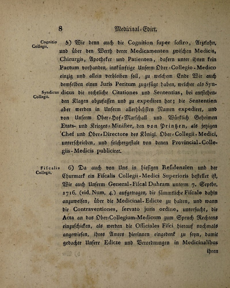 Col«° 6) SBie bemt oucf> bie Cognition fuper foftro, 9(r$tfo£n, unb übet* ben SBerfl) beret Medicamenten $wifcf>en Medicis, Chirurgis, 91pot|)efer unb Patienten, bafern unter i^nen fein Pactum borbanben, inofunftige Unferni Ober ^Collegio -Medico einzig unb aßein berbieiben foß, 511 weichem ©nbe SBir auc£ bemfelben einen Juris Peritum ^ugefugt haben, welcher als Syn- Syndicus dicus bie xzfytWfyz Citationes unb Sententias, bei enffre^en^ Collegii. ben blaßen abjufaffen unb $u expediren f)at; bie Sententien aber werben in Unfenn aflerf)&d>ßen 3?amen expediret, unb bon Unferm Dber*$of*SKarf<d)aß unb SOBurflicf) ©ebeimen Etats- unb Grießes* Minifter, ben bon ^Prinfen, alö jegißen Chef unb £)ber*Directore be$ Äbnigl. Ober*Collegii.Medici, unterfd)rieben, unb fo(cf)ergef?alt bon benen Provincial-Colle- giis - Medicis pubiieiref* Fi f cali 3 Collegii, 6) ©a aud) bon Uns in \)\e[\$en Reßdenzien unb ber ßburmarf «in Fifcalis Collegii-Medici Superioris beffeßet iff, 5Bir aud) Unferm General - Fifcal Duhram unterm 7* ©eptbr. 1716. (vid. Num, 4,) aufgetragen, bie fdmmflicke Fifcale babin on^uweifen, über bie Medicinal-Edicte ju falten, unb mann bie Contraventiones, fervato juris ordine, unterfud)t, bie Acta an baö £)ber*Collegium-Medicum ^um ©prud) fRed)ten$ ein5«f(f>tcfen, als werben bie Officiales Fifci f>ierauf noc^mifö angewiefen, if>res Qfmtee binnen eingebenf $u fepn, bamit gebaute Unfere Edicte unb SSerorbmmgen in Medicinalibus ifaen