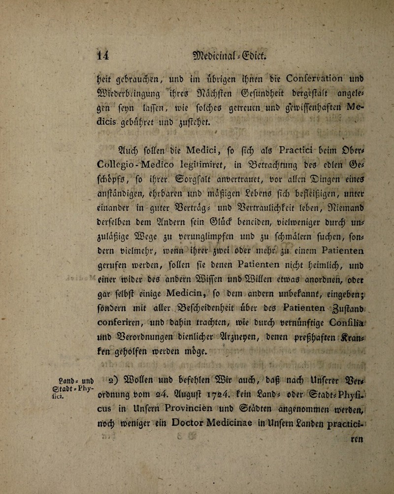 44 ÜJJcbtciitaf - (J&tcf. % 1 I. 0 $df gebrauchen, imb im übrigen if;nen bie Confervation tmb ©ieberbringung if)re$ 3?dd;)?en ©efitnb^ett bergefralt angele* gen fepn lallen, wie fold;es getreuen unb gewiffen(;aften Me- dicis gebühret unb jüjle^ef. # • v ' # '  ‘ * . ... . t * * _ * Qhuf) fallen bie Medici, fo (Tcf> ate Practici beim Ober* Collegio-Medico legnimiref, in ^Befrachtung be$ ebfen ©e* febopfa, fo ihrer. ©orafalt anberfrauef, bor allen Singen eines anßdnbigen, ehrbaren unb madigen Gebens ftd) beßetßigen, unter einanber in guter SSerfrdg* unb 33ertraulid)feit leben, 3liemanb berfelben bem 21nbern fein ©lucf beneiben, bidweniger burd) un* 5uldßige ©ege 511 berunglimpfen unb £u formalem fudjen, fon* bern bidme^r, wenn i^rcr ^wei ober mef;r 511 einem Patienten gerufen werben, fallen fte benen Patienten nid>t heimlich, unb einer wiber beö anbern ©ijfen unb ©illen etwas anorbnen, ober gar felbj? einige Medicin, fo bem anbern unbefannt, ein geben; fonbern mit aller 23efd;eibenl)eit über beö Patienten ßufamb conferiren, unb bafan fragten, wie bttreh bernunftige Confilia tmb 33erorbnungen bienüc^er Qlr^nepen, benen pre^aften Jfran* fen geholfen werben möge. S<mi>* «nb 2) ©ollen unb befehlen ©tr aud), baß nad) Unferer 33er* iki.öt>tP 7 orbnung bom 24* Qlugujf 1724. fein Sanb* ober @fabf*Phyfi. cus in Unfern Provincien unb @fdbfen angenommen werben, no<f) weniger ein Doctor Medicinae in Unfern Sanben practici- : ' c ' ren