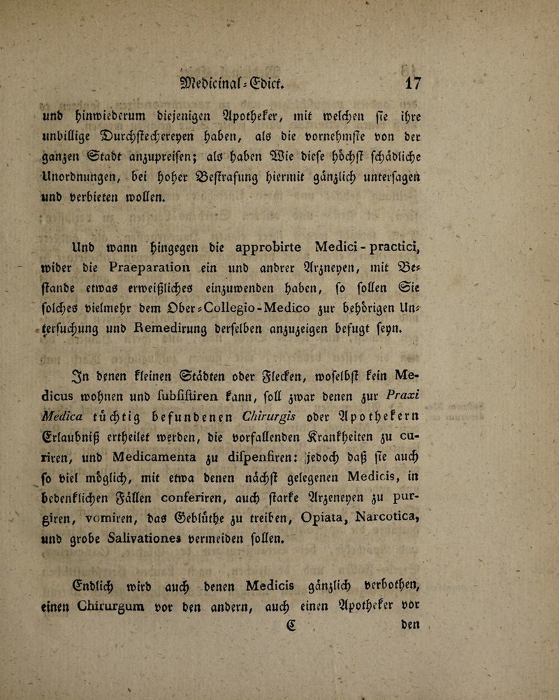 unb fnnmieberum btejenigen 9ipo$efer, mit meld;en pe if>rc unbittige <£)urd}ped;etepett £aben, a(ö bte bornebmpe bon ber ganzen @tabt attjupreifen; alö ^abca 5Bte bicfc ^>od)p fd)dMid)e Unorbnungen, bei f)ober 23eprafung hiermit gdnjlid) unterfagen unb verbieten motten» Unb mann hingegen bte approbirte Medici - practici, roiber bte Praeparation ein unb anbrer Qh^nepen, mit 25e* panbe etmaö ermeiplidjes einptmenbea fyabtn, fo fotten @te fo!d;eö bielmebr bem Ober *Collegio-Medico $ut* bef)brigen Un* (etfud)ung unb Remedirung berfelben anju^eigen befugt fepn» 3n benen fleinen ©tdbten ober Slecfen, mofeibp fein Me- dicus mo^nen unb fubfiftiren fann, fott $mar benen $ur Praxi Medica tud>tig befunbenen Chirurgis ober 21 po tf)efern Srlaubnip erteilet merben, bte borfaflenben ^ranff;eiten $u cu- riren, unb Medicamenta $u difpenfiren: jebod) bap pe audj fo biei mbglid), mit etma benen ndd>p gelegenen Medicis, in fccbenfliefen Sitten conferiren, and) parfe 2lr$enet;en pur- giren, vomiren, ba$ ©eblütfce $u treiben, Opiata, Narcotica, unb grobe Salivationes bertneiben foflem (^nb(icf) mirb aud) benen Medicis gdnpid) berbotf>en, einen Chirurgum bor ben anbern, aud) einen 2Ipot$efer bbr g ben
