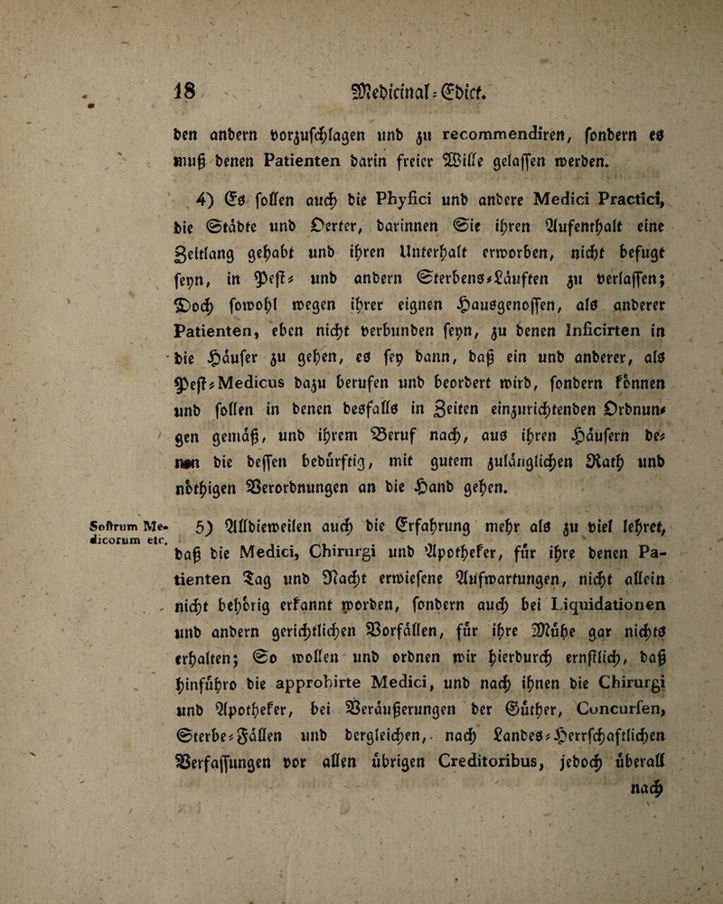 /• Softrum Me. «iiconim etc. 18, - fSieUicinciI--(Sbict. s - . * i, '• . ' ' • it ben anbern borjufchlagen unb 51t recommendiren, fonbern eo muß benen Patienten bann freier SBiffe gelajfen »erben. 4) ©ö foffen auch bie Phyfici unb anbere Medici Practici, bie ©tdbte unb Derter, barinnen @ie ihren Aufenthalt eine geitlang gehabt unb ihren Unterhalt erworben, nicht befugt fe^n, in unb anbern 0terben$*Sduften $u verlaßen; S)o<h fowohl »egen ihrer eignen £auggenoffen, alö anberer Patienten, eben nicht berbunben fei;n, $u benen Inficirten in bie £dufer $u geben, eö fep bann, baß ein unb anberer, als 3>eß*Medicus baju berufen unb beorbert n>irb, fenbern fbnnen unb foffen in benen besfaffö in 3e*ten ein^urichtenben Örbnun# gen gemäß, unb ihrem 33eruf nad), auö ihren Raufern be* tm bie befjen beburftig, mit gutem 5uIanßUef)en SRath unb notigen Verorbnungen an bie £anb gehen. 5) Affbiemeilen auch bie Erfahrung mehr als $u Diel lehret, baß bie Medici, Chirurgi unb Apcthefer, für ihre benen Pa¬ tienten ?ag unb 9cad;t erwiefene Aufwartungen, nicht aßein nicht behorig erfannt worben, fonbern auch bei Liquidationen unb anbern gerichtlichen Vorfdffen, für ihre 2Rube gar nicht? erhalten; @0 »offen'unb orbnen mir h^rburch ernßlich, baß hinfuhro bie approhirte Medici, unb nach ihnen bie Chirurgi unb Apothefer, bei Veräußerungen ber ©urher, Cuncurfen, 0terbe*8dffen unb Dergleichen,. nach Sanbe$*£errfchaftli<he» Verfajfungen i>or affen übrigen Creditoribus, jeboch überall nach