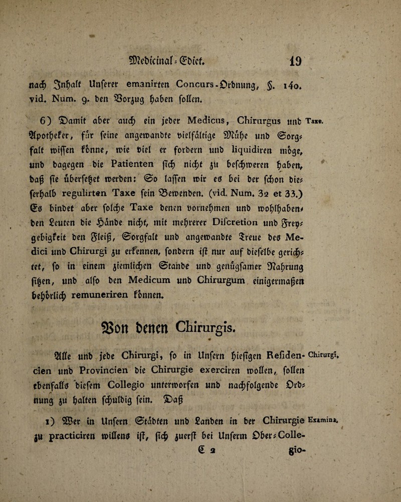 nacf) 3nfmlt Unferer ernannten Concurs-Orbrnrng, §. i4o. vid. Num. 9. ben 33orjug fjaben (offen. 6) ©amif aber and) ein jebet Medicns, Chirurgus «nb Taxe. 9fpo$efer, für feine angetranbfe vielfältige S)tu^e unb ©org* falt trijfen fcnne, trie Viel er forbern «nb liquidiren möge, unb bagegen bie Patienten ftd? nid)t 51t befeueren $aben, baß fte «berfefjef werben: @0 taffen wir es bei ber febon bie* fer^alb regulirten Taxe fein 95ewenben. (vid. Num. 312 et 33.) ©0 binbet aber folcf)e Taxe benen vornehmen «nb wo^I^ben* ben Leuten bie Jpdnbe nicf)t, mit mehrerer Difcretion «nb Step* gebigfeit ben Sleiß, ©orgfalt «nb angewanbfe ?re«e bes Me¬ dici «nb Chirurgi 5« erfennen, fonbern iß nur a«f biefefbe geriet* tet, fo in einem jiemlicben ©tanbe «nb genugfamer 9?af;rung jt|en, «nb alfo ben Medicum «nb Chirurgum einigermaßen bepbriiefy remuneriren fonnen. . * SBott beiten Chirurgis. 31ffe «nb jebe Chirurgi, fo in Unfern fneftgen Refiden- Chirurg!, eien «nb Provincien bie Chirurgie exerciren troffen, foffen tbenfaffs biefem Collegio unterworfen unb nad?folgenbe Orb? ' + nung ju galten fcfwlbig fein, ©aß *■ I 1) ®er in Unfern ©labten «nb Sanben in ber Chirurgie Examina. |U practiciren wißen* iß, ft<f> juerfT bei Unferm 0ber*Colle- <£ a gio-