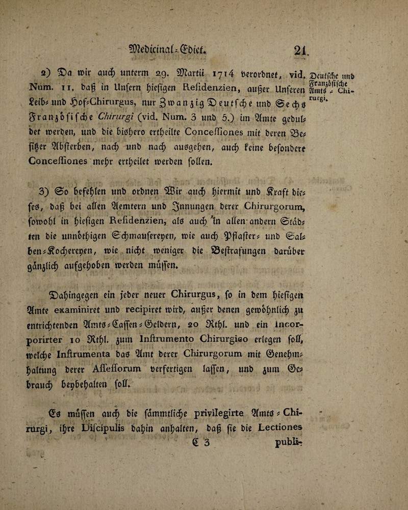 a) £>o wir aucf) unferm 29. SD^artü 1714 tterorbnef, vid. Zeutm u„& Num. 11. bag in Unfern f)ieftgen Reiidenzien, nuijer Unferen Imts ? Chi. £eib? unb #of?Chinirgus, nur 3n>an jig © eutfcf) e unb Sechs'11'61* granjofifche Chirurgi (vid. Num. 3 unb 5.) ün Qfnue gebul? * 1 ' bet werben, unb bie biöbero erteilte Conce/Iiones mit bereu 33e* < fTfer Qlbflerben, nach unb nach auögehen, auch feine befonbere Conceffiones mehr erteilet werben foüen, 3) @0 befehlen unb orbnen $Bir auch hiermit unb $raft bie* feö, ba£ bei allen Qlemtern unb 3nmm9?n berer Chirurgorum, foroobl in fjiefißen Refidenzien, alö auch ln allen* anbern ©edb* fen bie unnot^ißen ©chmauferepen, n>ie aud) ^PafTer* unb ©ak ben*£o<herepen, wie nid>t weniger bie 23e[frafungen baruber gdnjlich aufgehoben werben muffen* ©ahingegen ein febcr neuer Chirurgus, fo in bem ^>te(Tßeit (Hmfe examiniref unb recipiref wirb, öu£er benen gewöhnlich $u cntrid>tenben Qlmfö Waffen * (Selbem, 20 £Kthf. unb ein incor- porirter 10 S^h*« 5um lnftrumento Chirurgieo erlegen fo0, welche Inftrumenta baef 21iW berer Cliirurgorum mit ©enehm* haltung berer Afl'efforum berferttgen laffen, unb $um ©c? brauch bepbehnlten foll* ©3 muffen aud) bie fdmmtlidje privilegirte 2(mtö * Chi- rürgi, ihre Difcipulis bahin anhatten, bag ffe bie Lectiones (£ 3 public
