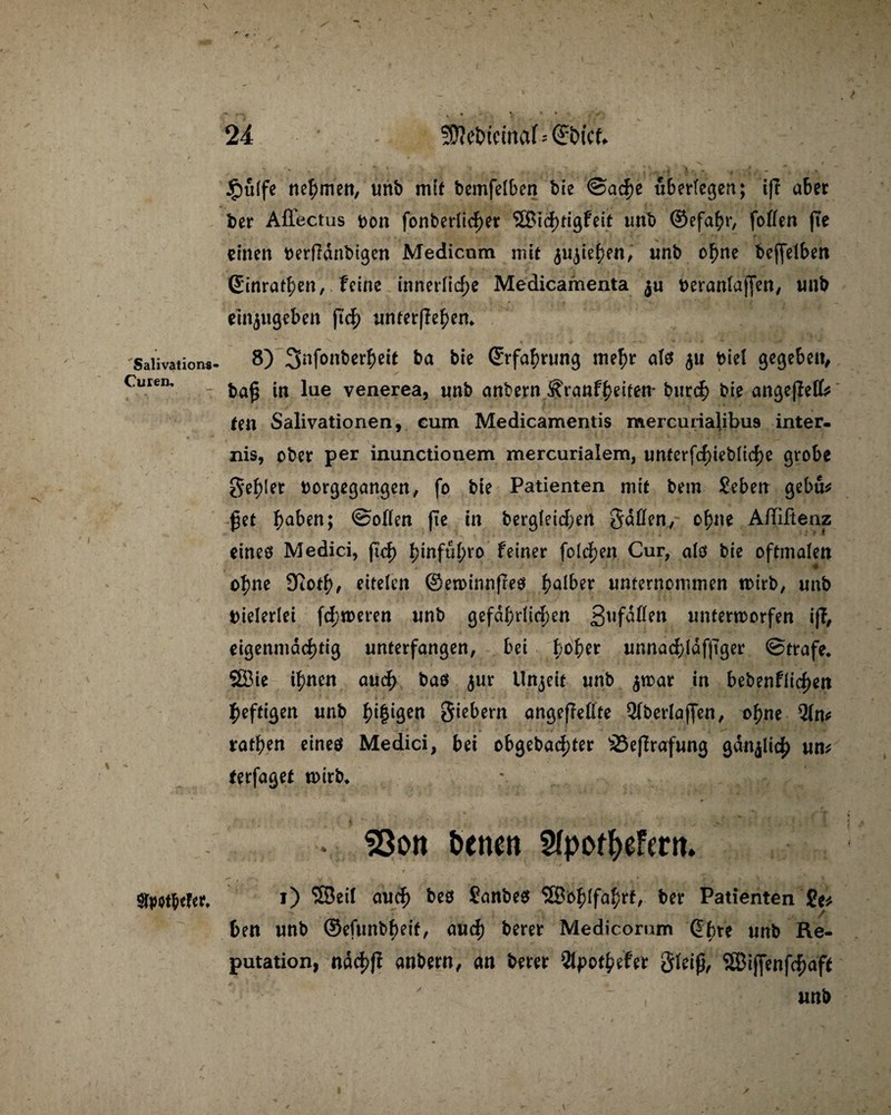 Salivationa- Curen, Sfyotfccfcr* £u(fe nehmen, unb mit bemfelben bie @ac^e überlegen; ift aber t)er Affectus oon fonberücher S£Bicf>HgFeit unb ©efa^>r, foßen fte einen oerfidnbigen Medicnm mit jujiehen, unb ohne bcfjeiben Sinrathen, feine innerliche Medicamenta 3« beraniajjett/ «nb einjugeben ftc|) unterflehen* 8) 3nfonberheit ba bie (Erfahrung mehr afß <$u bief gege&ett^ ba$ in lue venerea, unb anbern Sfranfheiten* burch bie angejfeff* ten Salivationen, eum Medicamentis mercurialibus inter- nis, ober per inunctionem mercurialem, nnterfd)ieblid)e grobe fehler borgegangen, fo bie Patienten mit bem Seben gebu* £et h^ben; ©oßen fte in bergieichen Saßen, ohne Afliftenz eines Medici, ficf> hinführo feiner folgen Cur, als bie oftmalen ohne Ütoth, eiteien (Sewinnfreö halber unternommen wirb, unb bielerlei fd;weren unb gefährlichen ßufaßen unterworfen ijf, eigenmächtig unterfangen, bei b°ber unnad)lafftger ©träfe* SBie ihnen auch baß $ur Unzeit unb $war in bebenflichen heftigen unb igen Siebern angeffeßte 2fberlaffen, ohne 2(n* trathen eines Medici, bei obgeba<hter SSefirafung gänzlich «m terfaget wirb* * ?3on betten SfpotbeFmt. 1) SSeil auch bes £anbe$ SSohifahrt, ber Patienten £e* ben unb ©efunbheit, auch berer Medicomm Cbte unb Re¬ putation, ndchff anbern, an berer Qipothefer Slriß, ‘iSJiffenfchaft