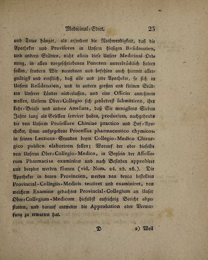 unb $reue Ränget, als erforbcrf bie 97o$wenbtgfeif, ba£ bie 2(potf;efer unb Provifores in Unfern {>tcfißen Refidenzien, Unb anbern ©tdbten, ntd>t allein biefe Unfere Medicinal • £)rb* ming, in affen uorgefdjriebenen Puncten unberbrudbltd) haften foffen, fonbetn 5Bir berorbnen unb befehlen and) hiermit aller* gndbigp unb etnftlirf), ba$ affe unb jebe 21potf;efer, fo in Unfern Refidenzien, unb in anbern grofen unb tfetnen ©tdb* ten Unferer Sauber nicbtrlajfen, unb eine OlTiciii annef;inen wollen, Unferm Ober* Collegia ftd) ^uborberp fubmittiren, [fyxt Sei)rBriefe unb anbere Atteftata, baf @ic menigfrenö ©ieben 3nl;re lang alö ©efeffen fervirct haben, produciren, nad>gef)enb$ bie bon Unferm Profeffore Chimiae practico unb .£)of*21po* tiefer, ihnen aufgegebene Procelfus pharmaceutico chymicos# in feinen Lections- ©tunben bet;m Collegio-Medico Chirur- ► _ gico publice elaboriren foffen; ‘SBorauf ber ober biefclbe Don Unferm Ober * Collegio-Medico, in Öepfein ber Afleffo- rura Pharmaciae examiniret unb naef) 23efinben approbiret unb beepbet werben fonnen (vid, Num. 24. 25. 126,)» £>ie 21potf)efer in benen Provincien, werben bon benen bepeffteu Provincial-Collegiis-Medicis teutiret unb examiniret, bon welchem Examine gebautes Provincial-Collegium an Unfer öber* Collegium-Medicum ^iefelbff aufrichtig ©eneftf ab$iv, patten, unb barauf entweber bie Approbation ober SJerwer* fung ju erwarten tyaU ■ ■ ■* t © 2) 2SetC