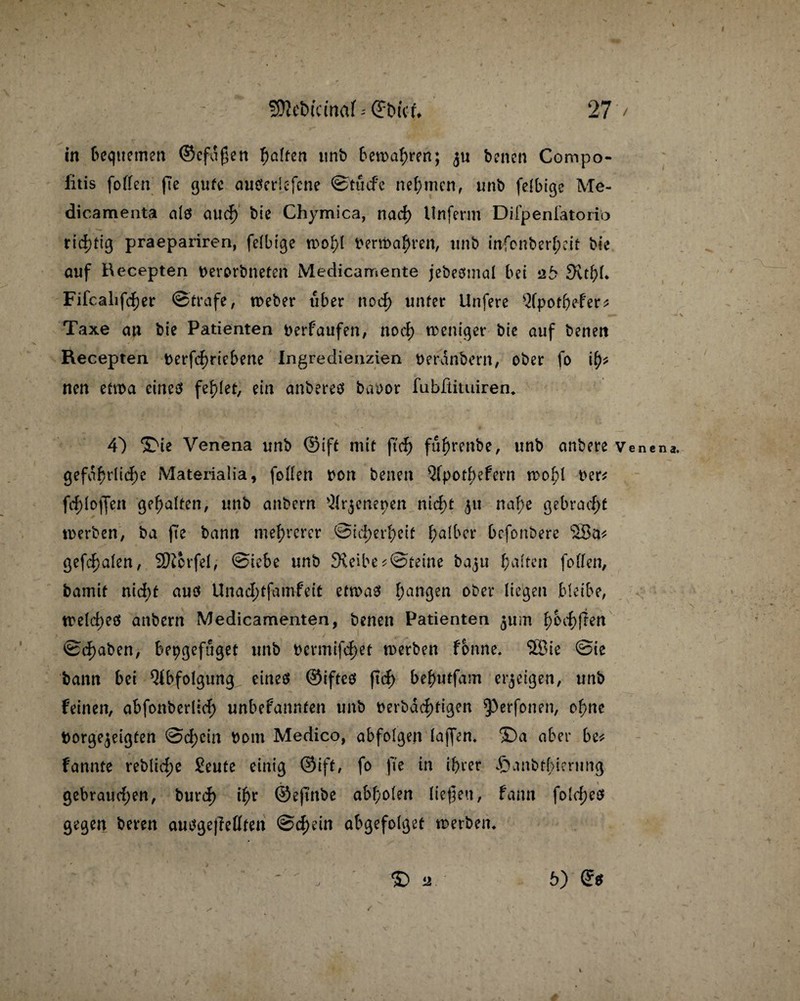 in Bequemen ©cfaßen fyaltm unb Bemalen; benen Compo- iitis foffen fte gute auöericfcne ©tucfe nehmen, unb felBige Me- dicamenta aiS aud) bie Chymica, nad) llnferm Difpenlatoriö richtig praepariren, felbtge woBt permaBren, unb infonberBeit bie auf Recepten Derorbneten Medicamente jebeSmal Bei zb SvtBB Fifcalifdjer ©träfe, tpeber über nod) unter Unfere ^fpotBefer* Taxe an bie Patienten berfattfen, nod) weniger bie auf benen Eecepten t>erfd>rteBene Ingredienzien berdnbern, ober fo i^ nen etwa eines fehlet, ein anberes baoor fubftimiren* 4) *£ie Venena unb ©ift mit fted) fuBrenbe, unb anbere Vene na. 9efaf)did)e Materialia, foften twn benen 5fpotBefern woBl t>er* fd)Io(Jen gehalten, unb anbern ^Irjenenen nid;t 511 naf)e geBradjt werben, ba fte bann mehrerer ©id)erf>cit I;alBcr Bcfonbere 2Ba* gefcf)alen, Sftcrfel, ©ieBe unb 3veiBe*©teine baju Batten foften, bamit nid;t aus Unad;tfamfeit etwas Banken ober liegen bleibe, weld;es anbern Medicamenten, benen Patienten 311m B Bit (Ten ©d)aben, Bepgefuget unb t)ermifd)et werben fonne. 5Bie ©ie bann Bei QtBfolgung eines ©iftes |td> BeButfam erzeigen, unb feinen, aBfonberlid; unBefannten unb t>erbdcf)ti3ert ^erfonen, oBnc borge^eigten ©d;cin bom Medico, abfofgen laffen* ©a aber Be* fannte reblid;e Seute einig ©ift, fo fte in iBrer Jöanbtfierung * 1 gebraud;en, burd) iBr ©eftnbe aBBolen liefen, fann fold;es gegen beren ausgejlellten ©d)ein abgefolget werben* j % % 6)