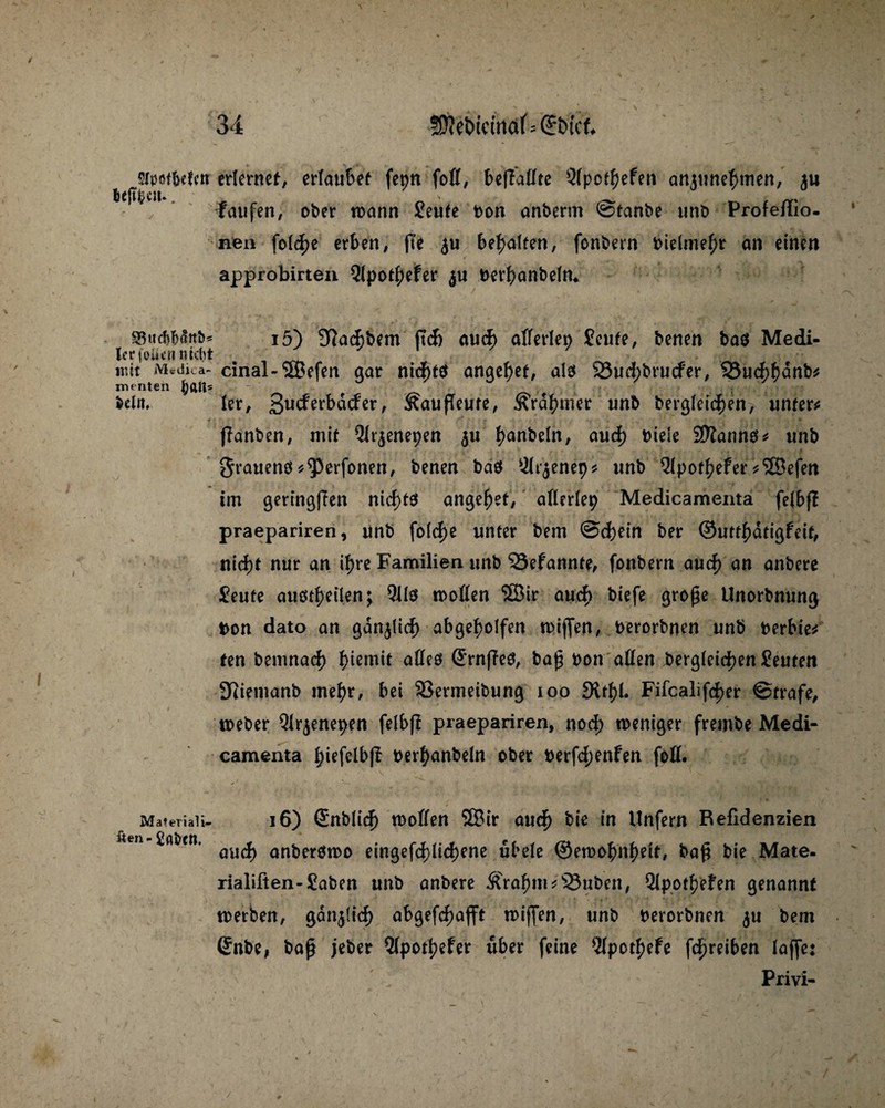 srpötftefm erlernet, erlaubet fepn foll, beffallte Qlpothefen anjunehmen, faufen, ober toann Seute fcon anberm ©tanbe unb Profeflio- neu fotef)e erben, fte $u behalfen, fonbern fcielmehr an einen ✓ approbirten 3lpotJ>eFer ju fcerhanbeln. SSucftötotb* i5) 9Ja4)bem (TA auch alferlen Senfe, benen baö Medi- IcrfoUtnnidtt % mit iVUdica- cinal-2ßefen gar nidf>tet angelet, alb 25ud;brucfer, SÖuAhünb* menten Sein, ler, ßneferbdefer, ^außeute, ÄYdhmer unb begleichen, unfern flanben, mit Qlr^enepen $u I>anbeln, auA fciele Sföanno* unb grauenö^erfonen, benen bab Ölr^enep* unb ^Ipothefer^SSefen tm geringften nicf>tö angelet, allerlei? Medicamenta felbf! praepariren, unb folc|>c unter bem ©Adn ber ©utthdtigfdt, niA* nur an ihre Familien unb 33efannte, fonbern auch nn anbere Seufe auötheilen; 911b trollen 3Bir auA biefe große Unorbnung t>on dato an gdnjliA abgeholfen wißen, fcerorbnen unb fcerbie* fen bemnaA h^em^ alles Srnffeö, baß fcon allen bergleiA^n Seuten 9Riemanb mehr, bei SSermeibung 100 3lthl. FifcalifAer ©träfe, treber 91r$enepen felbf! praepariren, noA weniger frembe Medi¬ camenta hiefclbfT fcerhanbeln ober fcerfA^nfen foß. Materiali- 16) £nbüA trollen SBir auA bie in Unfern Refidenzien UUn, öU(^ anberbmo eingefAliAene übele ©etrohnhetf, baß bie Mate. rialiften-Saben unb anbere &>ahm*s23uben, Qlpotheben genannt werben, ganjfiA abgefAaßt wißen, unb fcerorbnen $u bem (Snbe, baß jeber 51pothefer über feine 5Ipothefe fAreiben laße: Priyi-