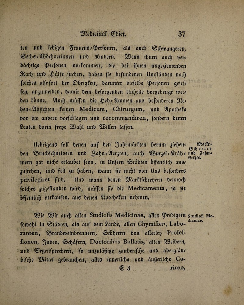 (cn unb lebigen grauen« «^Perfonen, als aud> ©diroangeren, @ed)«*2Böd)neriunen unb .^intern. SBenit if;nen aud; »er« * v bdcfttige ^erfonen ;borfommen, bie bei if)nen «ngejienienben 3Lnf) unb $alfe finden, £aben fte beftinbenen Umffdnben nad) folcbeö alfofort ber Dbrigfeit, barunfer btefelbe ^perfoncn gefef* fen, anptmelben, bamtt bem beforgenben Unreife borgebeugt wer* ben fonne. Qfucf) muffen bie £eb*%nmen aus befonberen 9?e* ben*9(bftd)tcn feinen Medicam, Chirurgum, unb Qipod)efe bor bie anbere borfdßagcn unb recommandiren, fonbern benen Seuten börin. frepe SSa^I unb SBiffen (affen* UebrigenS foff benen auf ben ^a^rmärften benrm ^te^en^ Sttarft* ben S3rud)fd;neibern unb ßafytitWttbtm, aud) IJBur^ei^Srdb^ mern gar ntcbf erlaubet fepn, in Unfern @tdbten öffentlich aus** 5uffef)en, unb feil $u haben, mann fte ntcf>t bon Uns befonberS privilegiret ftnb* Unb mann benen 9)?arftfd)m;ern bennod) folc^eo $ugef?anben roirb, muffen fte bie Medicamenta, fo fte öffentlich berfaufen, aus benen 5(pot|)efen nehmen* Sßie Sffiir aud) affen Studiofis Medicinae, affen ^ebigern smdiofi Me- fomo^l in ©tdbten, als auf bem £anbe, affen Chymiften, Labo¬ ranten, 23ranbrceinbrennern, 0tohrern bon afferlep Profef- fionen, Jfaben, @d)dfern, Doctorihns Bullatis, alten ®eibern, unb 0egenfpred)ern, fo un^uldjuge ^auberifche unb abergldtt* bifd)e SKittel gebrauten; affes innerliche unb äußerliche Cu- ß 3 riren,