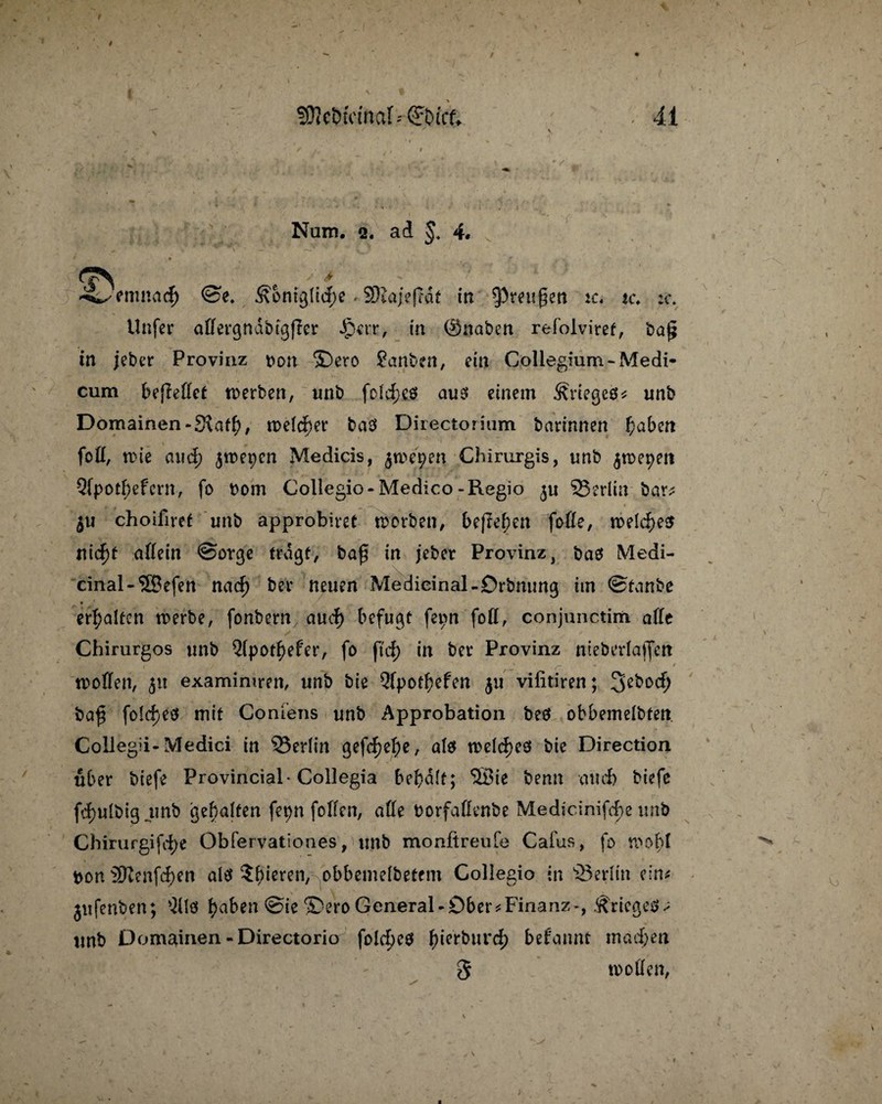 V t Num. 2. ad 4. • f t . ‘ • '  ' / > » • enmad) ©e4 &bmg(td)e. SRajeftdt in Preußen tc« tc. :c. Unfer affergndbtgjrer §err, in ©naben refolviret, ba£ in jeber Provinz oon ©ero ?anben, ein Collegium-Medi- cum beffeffet werben, unb fo!d)C$ aus einem Stieget unb Domainen-S\atf), welcher baS Directorium barinnen f)aben foff, wie and; ^wepcn Medicis, ^wepen Chirurgis, unb $wepett Qfpotf;efcrn, fo bom Collegio-Medico-Regio ^Berlin bar# $u choifiret unb approbiret worben, befleben foffe, welches? t\id)t affein ©orge tragt, baf in jebet Provinz, baö Medi- cinal-3Befen nad) ber neuen Medieinal-Orbmmg ttn ©tanbe erhalten werbe, fonbern aud) befugt fepn foff, conjunctim affe Chirurgos unb 5(pot$efer, fo ftd) in ber Provinz ntebedajfcn . . ’ \ 1t* ,* , t ' ~ -* r woffen, 51t examimren, unb bie 3fpotf?efen $u vilitiren; ba$ fo!d)eö mit Confens unb Approbation beö obbemelbten. Collegii-Medici in ^Berlin gefd)e^e, als welches bie Direction über biefe Provincial-Collegia bef)d(t; 'JBie benn auch biefe fd)ulbig unb gehalten fepn [offen, affe borfaffenbe Medicinifcbe unb Chirurgifdje Obfervationes, unb monftreufe Cafus, fo wohl bon 3Kenfd)en als gieren, obbemelbetem Collegio in Berlin ein# jufenben; $118 l>aben ®ero General-Dber*Finanz-, .Krieges# unb Domainen -Directorio fold)e$ f)ierburd; befeumt mad;eti 3 woffen,