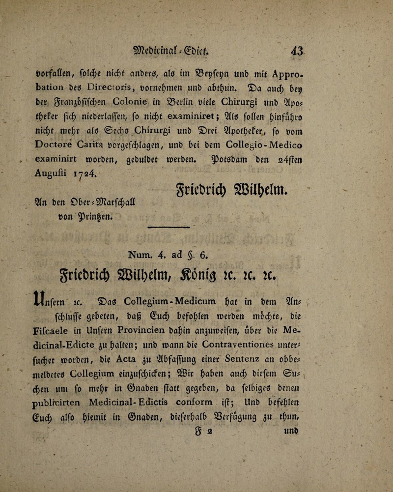 borfaffen, fofc^e nid>f anberö, alö im SJepfepn unb mit Appro¬ bation be$ Directoris, t>ornel)men unb ab$un* ©a aud) be^ ber Srart^oftfc^en Colonie in 23erlin biele Chirurgi unb QIpo^ tiefer ftd) nieberlajfen, fo nid)t examiniret; Qf(g foflcn ^infu^ro nid)t nie^r ald ©ecfco Chirurgi unb ©rei 9lpod)efer, fo bom Doctore Carito t>orgefd)iagen, unb bet bem Collegio- Medico examinirt worben, gebulbet werben* 9)ot0bam ben 24flen Augufti 1724* Sriebrid) 2(n ben Dber*9ftarfd)aß bon bringen* Num. 4. ad §.6* Srtefctid) SBityelm, $6nig K. tc. ic* Unfern ic. ©aö Collegium-Medicum I;at in feem Qlttf fc&lufle gebeten, ba§ Su$ befohlen werben mochte, biß Fifcaele in Unfern Provincien ba^in anjuweifen, über bie Me- dicinal-Edicte $u galten; unb wann bie Contraventiones unfern fud)et worben, bie Acta $u '.Jlbfajfung einer Sentenz an obbe* melbeteö Collegium einjufc^icfen; S5ir haben aud> biefem @u* d)en um fo mel;r in ©naben fiatt gegeben, ba feibigeö benett publrcirten Medicinal-Edictis conform tff; Unb befehlen Sud) alfo f>icmit in ©naben, biefer^alb Verfügung <$u tfyim, 3 2 unb