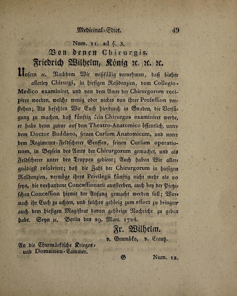 Num. it. ad §, 3. 23 o ti benen Chirurgis. $ricbricp SBUfrelm, $önta ic. ic. k. Unfein ic. Suidifeem 23ir mi0fdffig Bernerinen, bcijj 6is^ec allerlei Chirurgi, in giepgen Sieftbcn^ten, bom Collegio- Medico examiniref, unb Don bem 3(mfe ber Chirurgorum reci- piret worben, wefege toent^ ober rticfrfö bon igrer Profe/Tlon ber# gegen; QUö befehlen 2Bir (5ucf> gierbureg in ©naben, bie 33erfu# gung $u machen, bag funftig ‘ein Chirurgus examiniref werbe, er gäbe benn $ubor auf bem Theatro-Anatomico offenflieg, unter bem Doctor Buddaeo, feinen Curfum Anatomicum, unb unter bem 9legimcntö#3eibfcgerer ©enffen, feinen Curfum operatio- num, in S3epfein beö 2lmtö ber Chirurgorum gemaegef, unb a($ gelbfcgerer unter ben Gruppen gebient; Qfucg gaben ®ir aller# gnabigß refolviret; bag bie 3agt ber Chirurgorum in giepgcit JKepben$ien, bermoge igreö Privilegii funftig niegt megr ate 20 fepn, bie borganbene Conceftionarii auößerben, aUcg bep ber $ie|i# fegen Conceflion giemit ber Anfang gemacht werben fofl; SBor* naeg igr (£ucg $u aegfen, unb folcgcö gehörig $um effect bringen» aueg bem gtepgen Sftagißrat babon gehörige 92a<gricgt $u geben gabt ©epn xc* 25erlin ben 29, SDZarf. 1724. 2(n bie (Jgurmdrfifcge Ärtegeä* unb Domainen-Kammer* b* ©rumbfo, b, (Ereug.