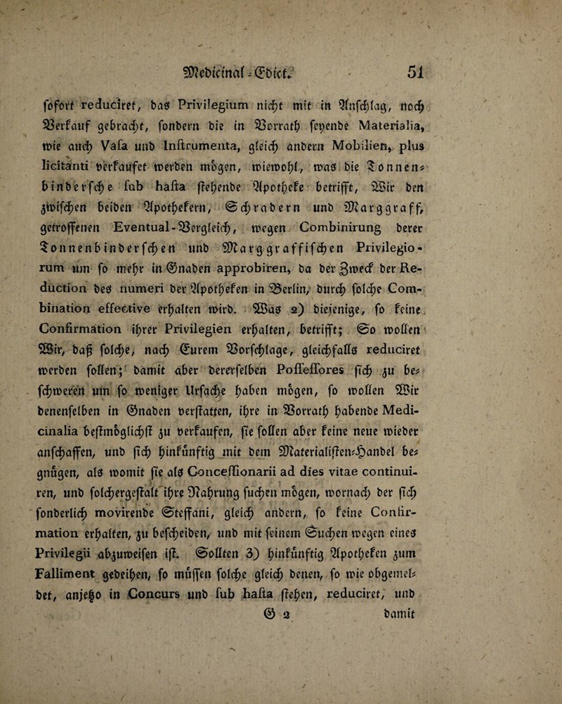 / SRebtcmaf - ©btcff •' 51 fofort reduciref, ba$ Privilegium ntcf>t mit in 5fnf<f)lag, nod) SÖerfauf ßet>rad)f, fonbern bte in 93orrath fepenbe Materialia, wie aticb Vafa unb Inftrumenta, gleid) anbern Mobilien, plus licitanti berfaufet n>erben mögen, wiewohl, was bie Sonnen* binberfd)e fab hafta fTel;enbe Q(pot^)efe betrifft, 2Bir beit 5n>tfdP>en beiben Qlpot^efern, ©Arabern unb 2)targgraff, getroffenen Eventual -33ergleid)/ wegen Combinirung berer Sonnenbinberfd)en unb Sftarg graffifchen Privilegio- rum um fo mehr in ©naben approbiren, ba berßwcf ber Re- duction bes numeri ber Q(potiefen in '23erlin, burch fold)e Com- bination effektive erhalten wirb. SBas 2) biejenige, fo feine Confirmation if>rer Privilegien erhalten, betrifft; @0 wollen 53ir, ba£ fold)e, nach Murern S?orfd)lage, gleichfalls reduciret werben follen; bamit aber bererfelben Poffeffores ftch ^u be* fermeren um fo weniger Urfache ha^n mögen, fo wollen 3Btr benenfelben in ©naben berffatten, it)re in SSorrath ^abenbe Medi- cinalia befhnoglid;ff 511 berfaufen, fte follen aber feine neue wiebet anfd)affen, unb ftch h>tnfunfttg mit bem SftatertaliflemJpanbel be* gnugen, als womit fte als Conceflionarii ad dies vitae continui- _ Ti t (.}»'' v* .t f f * ö ?} # Y ff r ' ren, unb folchergeffalt ihre Dfahrung fuch?n mögen, wornad) ber fiel) fonberltch movirenbe ©tejfant, gleich anbern, fo feine Contir- mation erhalten, ju befcheiben, unb mit feinem Suchen wegen eines Privilegii ab<$uweifen ifh Sollten 3) f>infunftig 5fpotl;efen ^um Falliment gebeten, fo mujfen folche gleich betten, fo wie obgemel* bet, anjefo in Concurs unb fub hafta flehen, reduciret, unb © 2 bamit y