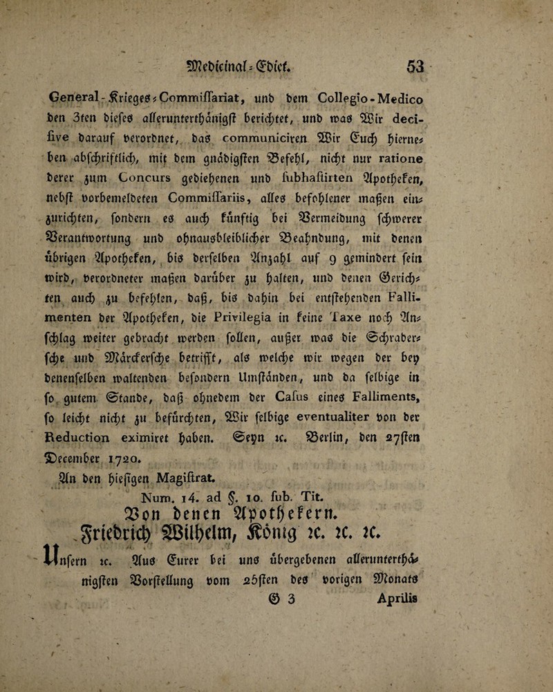 General-Krieges *CommifTariat, unb bcm Collegio-Medico jben 3fen biefeö atterunterthdnigfl berietet, unb roaö $8ir deci- five barauf berorbnet, ba$ communiciren 3Bir (Euch Sterne# ben abfchriftlid), mit bcm gnabigflen 93efehl, nicht nur ratione berer $um Concurs gebiehenen unb fubhafiirten Qlpothefen, nebfl borbemelbeten Commiffariis, alles befohlener maßen ein* Juristen/ fonbem es auch fiinftig bei 33ermeibung fernerer 33erantn>ortung unb ohnausbleiblicher =23eahnbung, mit benen übrigen Qlpothefen, bis berfelben 21n$ahf auf 9 geminbert fein rnirb, berorbneter maßen baruber $u unb benen ©erich* teil and) befehlen, baß, bis bahin bei entßehenben Falli¬ menten ber Qfpothefen, bie Privilegia in feine Taxe noch -2(n* fd)lag weiter gebrad)t werben foöen, außer was bie ©Araber* fd>e unb 2Kdrcferfd)e betrifft, als welche mir wegen ber bep benenfelben maltenben befonbern Umfldnben, unb ba felbige in fo gutem ©fanbe, baß ohnebem ber Cafus eines Falliments, fo leid)t nicht 511 befurchten, SBir felbige eventualiter t>on ber Reduction eximiret haben« ©epn tc« SSerlin, ben 27(?en ©ecember 1720* Qln ben ^ieftgeci Magißrat. Num. i4. ad §. 10. fub. Tit. 23on beneit 5tpotf)eFern. .grtelmcl) ^öiil?elm, ftömg :c. k. k. Unfern ic. Qfuö (Juror bei uns übergebenen aliermumfKv ntg|Ten 33orffettung »om söflen bes »origen Sftonafs © 3 Aprilis