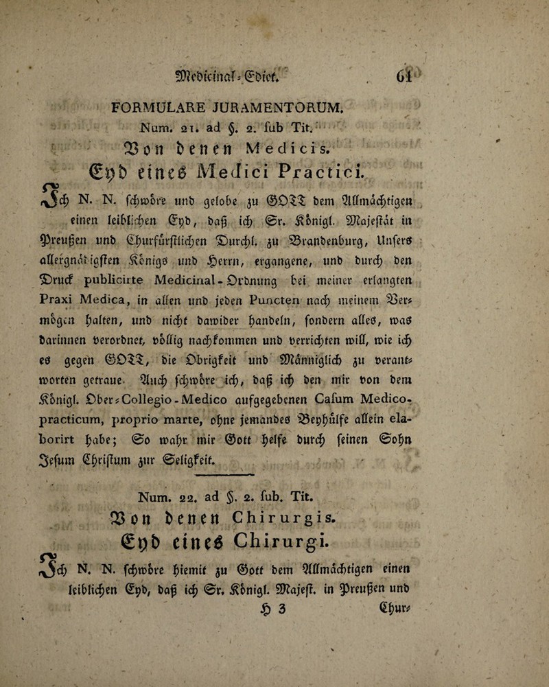 \ SRebictftctf =Qr&rcf. , Ol H 1 FORMULARE JURAMENTORUM. Num. 2i. ad §. 2. fub Tit. 23 0 II beneit Medici s. (Eüt> einc0 Medici Practici. pj N. N. fcbwore unb gelobe 511 bem Allmächtigen einen leiblichen Gft;b, ba{5 id; @r. Äonigl. SRajejHt tu 93reu£en tmb €l)urfürfHi(f)en ®urd)b $u 23ranbenburg, Unferö aflergnat igflen .^onigö unb jfrtxxw, ergangene, tmb burd) ben ©rucf publicirte Medicinal-Drbnung bet meiner erlangten Praxi Medica, in allen tmb jeben Puncten nach meinem 53er* mögen galten, tmb nicht batmber f)anbeln, fonbern alles, was barinnen berorbner, boflig nad)fommen unb berrid;fen will, wie ich es gegen ©£)$.?, bie Dbrigfeit unb SKarfniglicft 51t berank Worten getraue- QXuc|> fdjwbre \d), ba£ id) ben mir bon bem Äonigb £)ber*Collegio-Medico aufgegebenen Cafum Medico- practicum, proprio marte, ohne jemanbeS i8epf)ulfe allein ela- borirt ^abe; ©0 wahr mir ©oft ^)elfe buf<h feinen @of)n Sefum S^rijTum $ur ©eligfeif* * ' .. V . . Num. 22. ad §. 2. fub. Tit. 23 0 tt beiten C h i r u r g i s. eiltet Chirurgi. pj r^d) N. IS. fchwbre f)temtf ju ©off bem Allmächtigen einen leiblichen ©pb, ba£ ich Äbnigl. Sftajefi in 9>reu$en unb *'-*■* , £3
