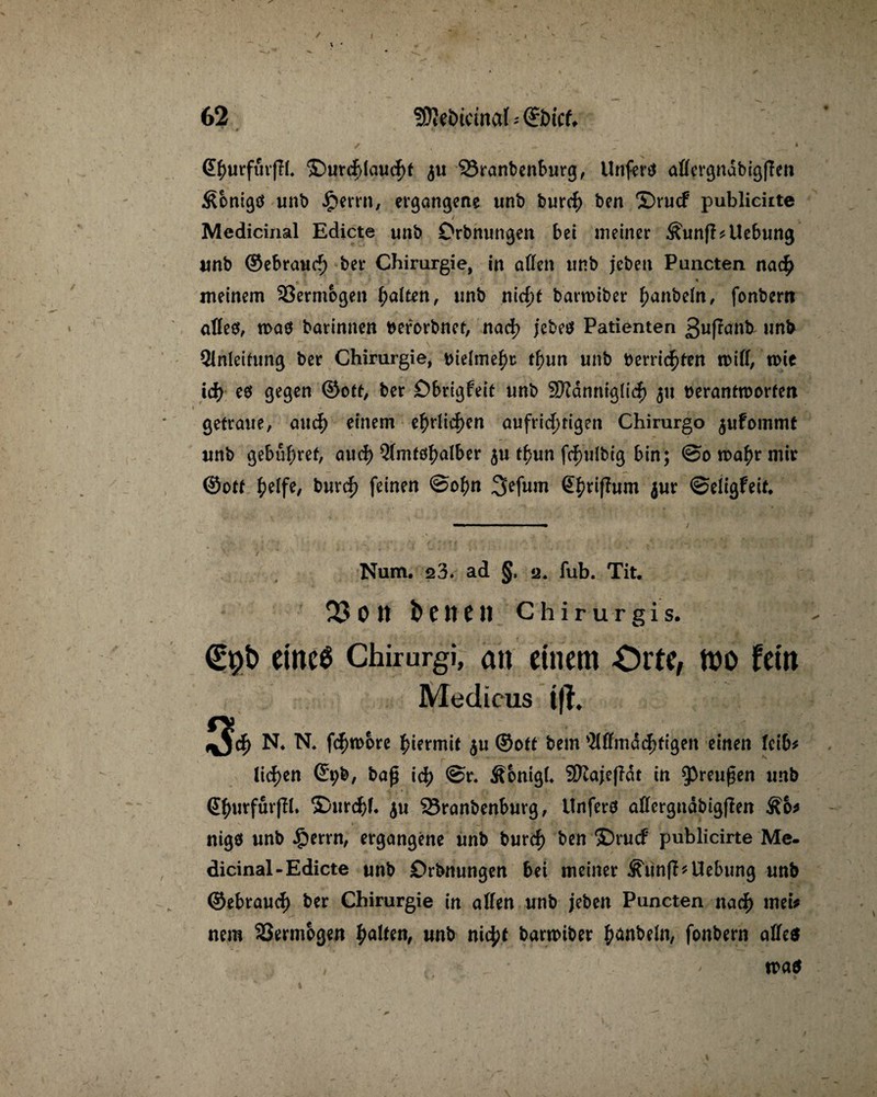 / i GhurfurjTb ©urcfdaucht $u SSranbenburg, Unfertf aöcr^nabißfTen ^bnigö unb Jperrn, ergangene unt> burch ben ©rucf publiciite Medicinal Edicte unb Orbnungen bei meiner Äunfl^Uebung unb ©ebrauch ber Chirurgie, in affen unb jeben Puncten nach meinem 33ermbgen Raiten, unb nicht barroiber hanbefft, fonbem affe«, toa« barinnen berorbnet, nach jebe« Patienten 3ußanb unb Qlnleifung ber Chirurgie, bteime^r t^un unb Herrichten toiff, toie ich e« gegen ©ott, ber öbrigfeit unb SKdnntglicf) 511 berantroorfen getraue, auch einem c^>rltc|)en aufrichtigen Chirurgo $ufommt unb gebühret, aud) Qfmtöh^ber $u t£un fd)u(big bin; ©0 wahr mir ©ott fyelft, burch feinen ©ohn 3efum ßhnfhim jur ©eligfeit* / Num. 23. ad §, 2. fub. Tit. 23 0 11 b C U C11 C h i r u r g i s. €pb eines Chirurgi, an einem Orte, mo fein Medicus ifh 3* N* N. f(^n>ore hiermit $u ©ott bem 'Mmachftgeit einen leib* liehen ©t;b, bag ich ©r* Äonigff 9Kaje(?dt in Preußen unb (Shurfurjft. ©urchf. $u Sranbenburg, Unferö affergndbigfien nigö unb §errn, ergangene unb burch ben ©rucf publicirte Me- dicinal-Edicte unb Orbnungen bei meiner Äunfl* Hebung unb ©ebrauch ber Chirurgie in affen unb jeben Puncten nach met# nem 33ermogen halten, unb nicht bartoiber hobeln, fonbern affe«