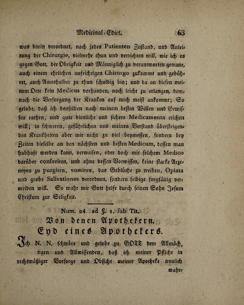 n>a$ barin berorbnet, nad) jebeö Patienten £uffanb, tmb Qlnleb tung bet Chirurgie, bielmehr ü)wn unb berrid)ten miß, tme td) es ge^en ©oft, ber Dbrigfeit u«b 2ftanniglich $u berautroorten getraue, auch einem ehrlichen aufrichtigen Chirurgo jufommt unb gebuh* ret, aud) Qlmtd^atber 511 thun fcf>ulbtß bin; unb ba an biefen mei* nein Srte fein Medicus borhanben, noch leicht $u erlangen, bem* nad) bie SSerfctgung bet Traufen auf mich meift anfommt; @0 gelobe, baß id) benfelben nad) meinem beffen ©Ulen unb ©etoif; fen rafhen, unb gute bienliche unb fixere Medicamenta reichen tbill; in fcfcmeren, gefährlichen unb meinen SSerjTanb uberffeigen* ben S'ranfheben aber mir nid)t 511 biel bepmeffen, fonbern bep Seiten biefelbe an ben ndd>fhn unb beflen Medicum, beßen mau habhaft toerben fann, bermeifen, ober bod) mit folcbem Medico baruber conferiren, unb ohne beffen 33orn>ißen, feine fTarfe nepen 511 purgiren, vomiren, baö ©ebluthe 511 treiben, Opiata unb grobe Salivationes berorbnen, fonbern felbige forgfditig ber* meiben will. @0 tbahr mir ©ott helfe burd) feinen ©ohn 3efum @brijTum jur ©eligfeit. Num* q4 ad §. 1. fub Tit. ; 03 on Denen Stpotljefern. € 9 i> eine« $pot()efer$. f\3 ^5d) N. N. fchwore unb gelobe 511 ©£>$? bem Qlffmdcf)* tigen unb Qllltmjfenben, baß id) meiner Pflicht in rechtmäßiger SSorforge unb £>bß'cf)t meiner Qlpotfycfe treulich wahr*