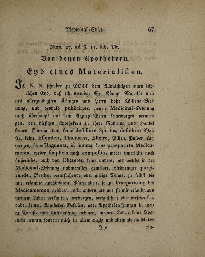 Num. 27. ad §. 11. fub. Tit, Q3.ont> euen Sipo tfje ferm 9 £> CtltCÖ Materialilten, fV N. N. fd)n>ore ju ©£)?? bem 5fßmdd)tigen einen (eib* licken (£pb, tag id) bermbge @r* ^bnigf* Majcfldt meu nes aßergndbigßen £bnige$ unb Jperrn b°be 3Biflen$*Mefc uung, unb beö^nlb publicirten neuen Medicinal-Drbmmg mid) ubwfyaupt mit bem Sfrjnep^Söefen feineötoegeö bermen* gen, ben (Hefigen _3fpotbefern in i^rer 91abrung unb £anbef feinen (Eintrag tbun, feine deftillirte Spiritus, defiillirte 3Baf; fer, feine Effentien, Tincturen, Elixire, tyiihn, ^Pulber, £af* tpergen, feine Unguenta, in fumma feine praeparirte Medica- menta, n>ebcr fimplicia nod) compofita, meber innerliche nod) äußerliche, aud) t)on Olitaeten feine anbere, alö welche in ber Medicinal-Drbmmg naf)mentlidj gemelbet, biehoeniger purgi- rende, 93red)en berurfad;enbe ober giftige ©inge, ja felbf? bie mir erlaubte au0ldnbtfd>e Materialien, fo 511 Praeparirung ber Medicamenten geboren, nic^t anberö al$ wie fie mir erlaubt, au$ meinem Saben berfaufen, berborgen, bertaufchen ober berftf;enfen, babei feinen 3(pptf>cfer* ©efeßen, ober 9lpotbefer^3»^Öe» in mcb ne ©ienfie unb Unterhaltung nehmen, meinen £aben feine Qlpo* tbcfe nennen, fonbern mich in aßem einzig unb aßein alö ein Mate- 1 na-