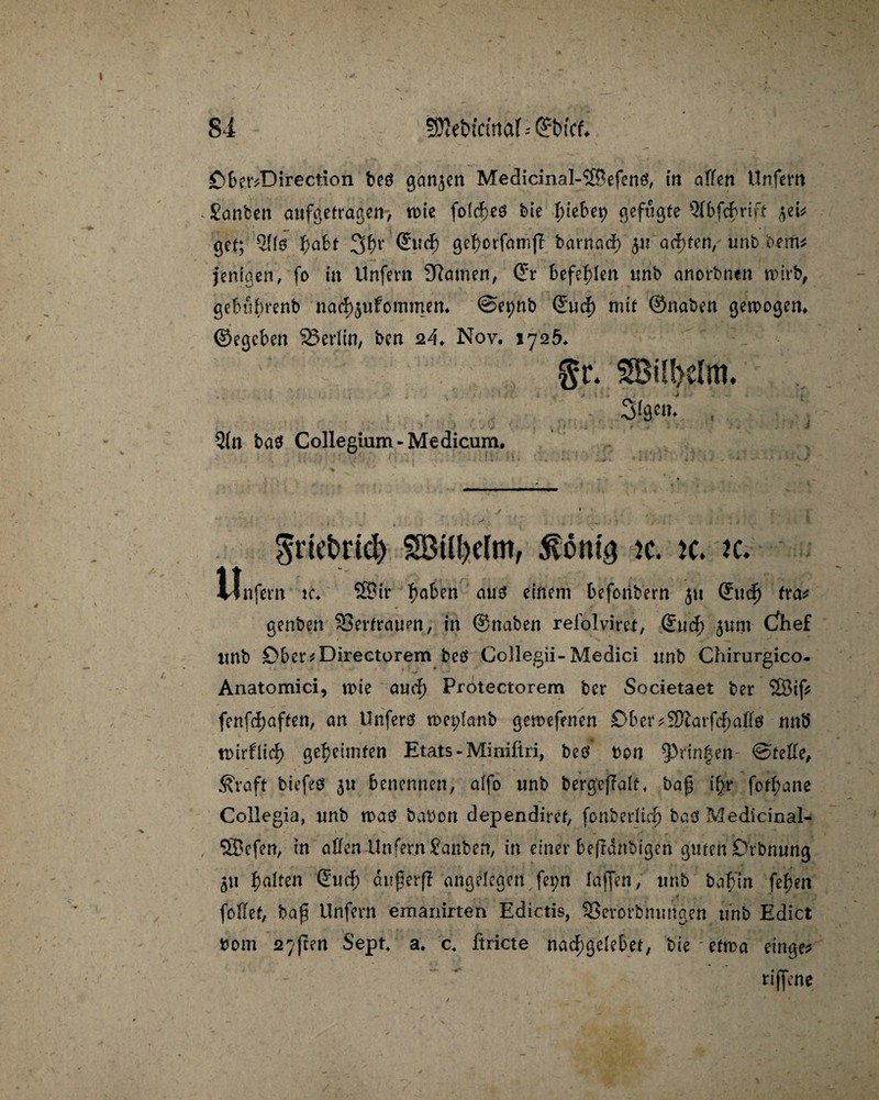 CberdDirection be$ ga«3cn Medicinal-$®efen0, in affen Unfern Santen aufgetr'agen> tüte fofcffeö bie Riebet) gefugte Qfbfcffrift w'v gef; ffabt 3ff* @«dff gefforfamj? barnacff 51? afytm,' unt bem* jerifgen, fo in Unfern tarnen, ©r befehlen «nt anortnen wirb, gebuffrenb nacffjufommem ©epnb ©ucff mit ©naben gewogen, ©egcben 23erffn, ten 24♦ Nov. 1725, §r. SBilbclm. Sigtu. , * V - i 5(n bas Collegium-Medicum. $riet>rid) SBttyelm, k. k. jc. Unfein ic. 2Biv fiaben cm3 einem befonbern ju (?uclj fra* genten SSerfrawen, in ©naben refolvirei, ©ucff 5«m Cfhef imb Dbcr^Direetorem beö Collegii-Medici unb Chirurgico- Anatomici, n>ie aueff Protectorem ber Societaet ber 2Sif* fenfeff affen, an Unfers wet;ianb gewefenen Öber^arfeffaffö nnb tüirfltcf) gekeimten Etats - Minifiri, beö bon ^rinfen @feffe, &raft biefeö 3« benennen, alfo «nb bergtjTaif, ba£ iffr fotffane Collegia, «nb was babon dependiref, fonberlicff baö Medicinal- ®efen, in affen Unfern Santen, in einer beffanbigen guten Drbnung 3« galten ©ucff dn^erff angelegen fepn laffen, «nb baffin feffen foffef, ba£ Unfern ernannten Edictis, 33er orbmni gen «nb Edict bom 27ften Sept a. c4 ftricte naeffgeiebet, bie etwa eilige* - ~ rijfene