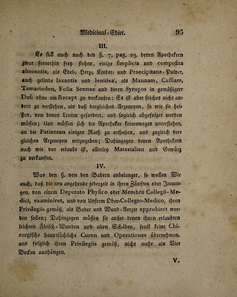 IIL (£$ fort auch nach ben §. 7. pag. 29, benen Qfpotbefern Jtbar fernerhin frep fielen, einige fimplicia unb compofita alterantia, als (£beb, ^)er^, ^inber* unb Praecipitanz * ^Pnlber, «uef) geltnbe laxantia unb lenitiva’, alö Mannam, CaiTiam, Tamarinden, Folia Sennae unb beren Syrupos in gemäßigter Dofi ohne ein Rccept ^tr-berfaufen: <£e* iff aber foldjeö ntcf)f an? bero $u berjTe^en, als baß begleichen Qfr^enepen, fo mie (te tyU ßen, bon benen Jemen geforbert, unb fogleid) abgefolget werben muffen; Unb muffen jtd> bie Qfpothefer feineotoegeo untergeben, an bie Patienten einigen 3tath $u erteilen, unb $uglei<h ber* gleiten 5frjenepen mit^tigeben; dahingegen benen Qipothefern nach wie bor erlaubt ifl, aflerlep Materialien unb ©ennirj ju berfaitfen. IV. 2Ba$ ben §. t>on ben 23abern anbelanget, fo mellen 2Bir auch/ baß bie neu angebenbe jeberjeit in ihren 3«nften ober 3nnun* gen, bon einem Deputato Phyfico ober Membro Collegii- Me¬ dici, examiniret, unb bon Unferm Ober*Collegio-Medico, ihren Erivilegiis gemäß, alö 23aber unb <5Bunb>Qler($te approbiret wer* ben foflen; dahingegen muffen fte außer benen ihnen erlaubten leichten $leif<h * SBunben unb alten Schaben, fonff feine Chi- rurgifebe hanptfd<hliche Curen unb Operationes übernehmen, unb folglich ihren Privilegiis gemäß, nicht mehr als 3Sier SSecfen au^ngen* V*